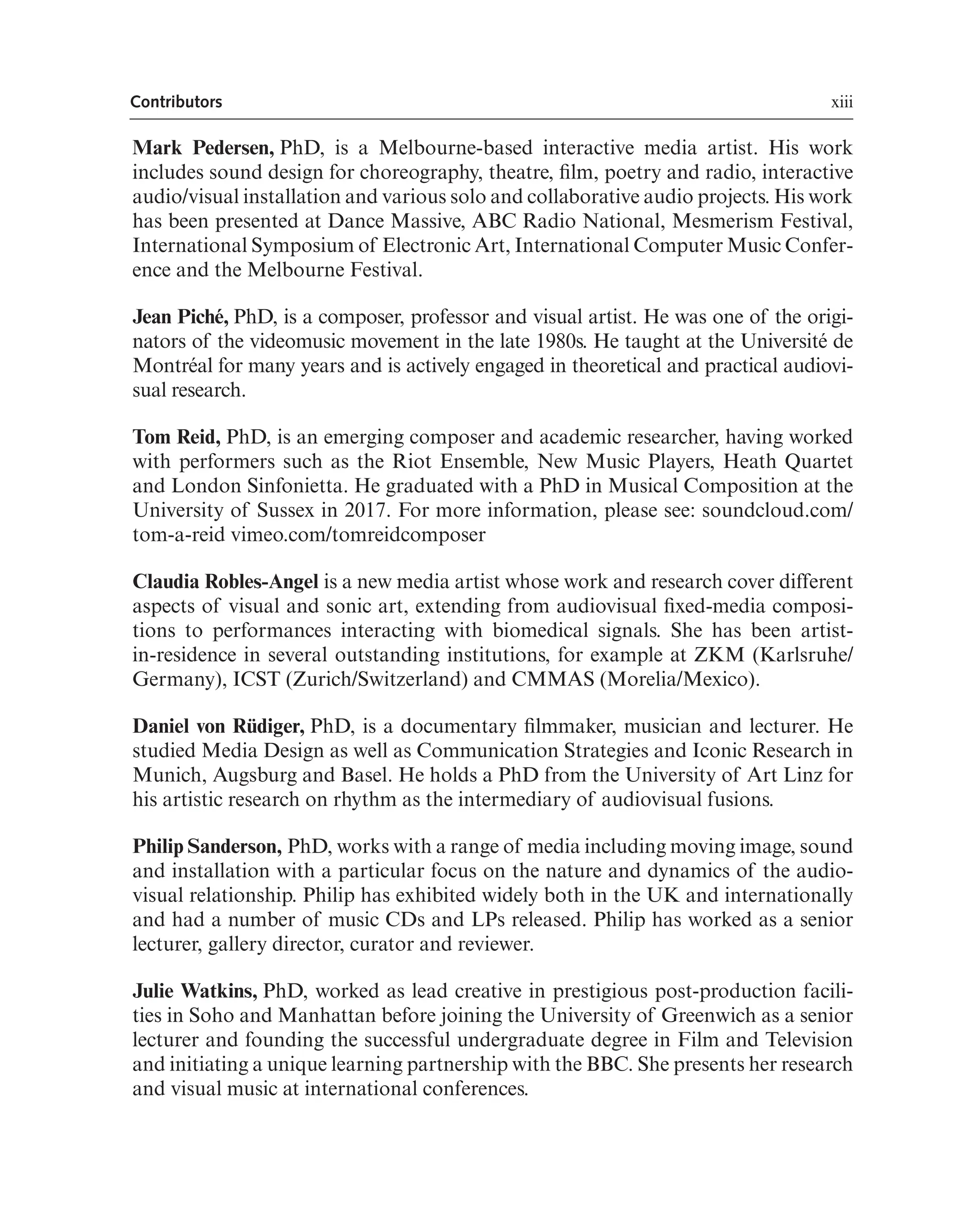 xiii
Contributors
Mark Pedersen, PhD, is a Melbourne-based interactive media artist. His work
includes sound design for choreography, theatre, flm, poetry and radio, interactive
audio/visual installation and various solo and collaborative audio projects. His work
has been presented at Dance Massive, ABC Radio National, Mesmerism Festival,
International Symposium of Electronic Art, International Computer Music Confer-
ence and the Melbourne Festival.
Jean Piché, PhD, is a composer, professor and visual artist. He was one of the origi-
nators of the videomusic movement in the late 1980s. He taught at the Université de
Montréal for many years and is actively engaged in theoretical and practical audiovi-
sual research.
Tom Reid, PhD, is an emerging composer and academic researcher, having worked
with performers such as the Riot Ensemble, New Music Players, Heath Quartet
and London Sinfonietta. He graduated with a PhD in Musical Composition at the
University of Sussex in 2017. For more information, please see: soundcloud.com/
tom-a-reid vimeo.com/tomreidcomposer
Claudia Robles-Angel is a new media artist whose work and research cover different
aspects of visual and sonic art, extending from audiovisual fxed-media composi-
tions to performances interacting with biomedical signals. She has been artist-
in-residence in several outstanding institutions, for example at ZKM (Karlsruhe/
Germany), ICST (Zurich/Switzerland) and CMMAS (Morelia/Mexico).
Daniel von Rüdiger, PhD, is a documentary flmmaker, musician and lecturer. He
studied Media Design as well as Communication Strategies and Iconic Research in
Munich, Augsburg and Basel. He holds a PhD from the University of Art Linz for
his artistic research on rhythm as the intermediary of audiovisual fusions.
Philip Sanderson, PhD, works with a range of media including moving image, sound
and installation with a particular focus on the nature and dynamics of the audio-
visual relationship. Philip has exhibited widely both in the UK and internationally
and had a number of music CDs and LPs released. Philip has worked as a senior
lecturer, gallery director, curator and reviewer.
Julie Watkins, PhD, worked as lead creative in prestigious post-production facili-
ties in Soho and Manhattan before joining the University of Greenwich as a senior
lecturer and founding the successful undergraduate degree in Film and Television
and initiating a unique learning partnership with the BBC. She presents her research
and visual music at international conferences.
 