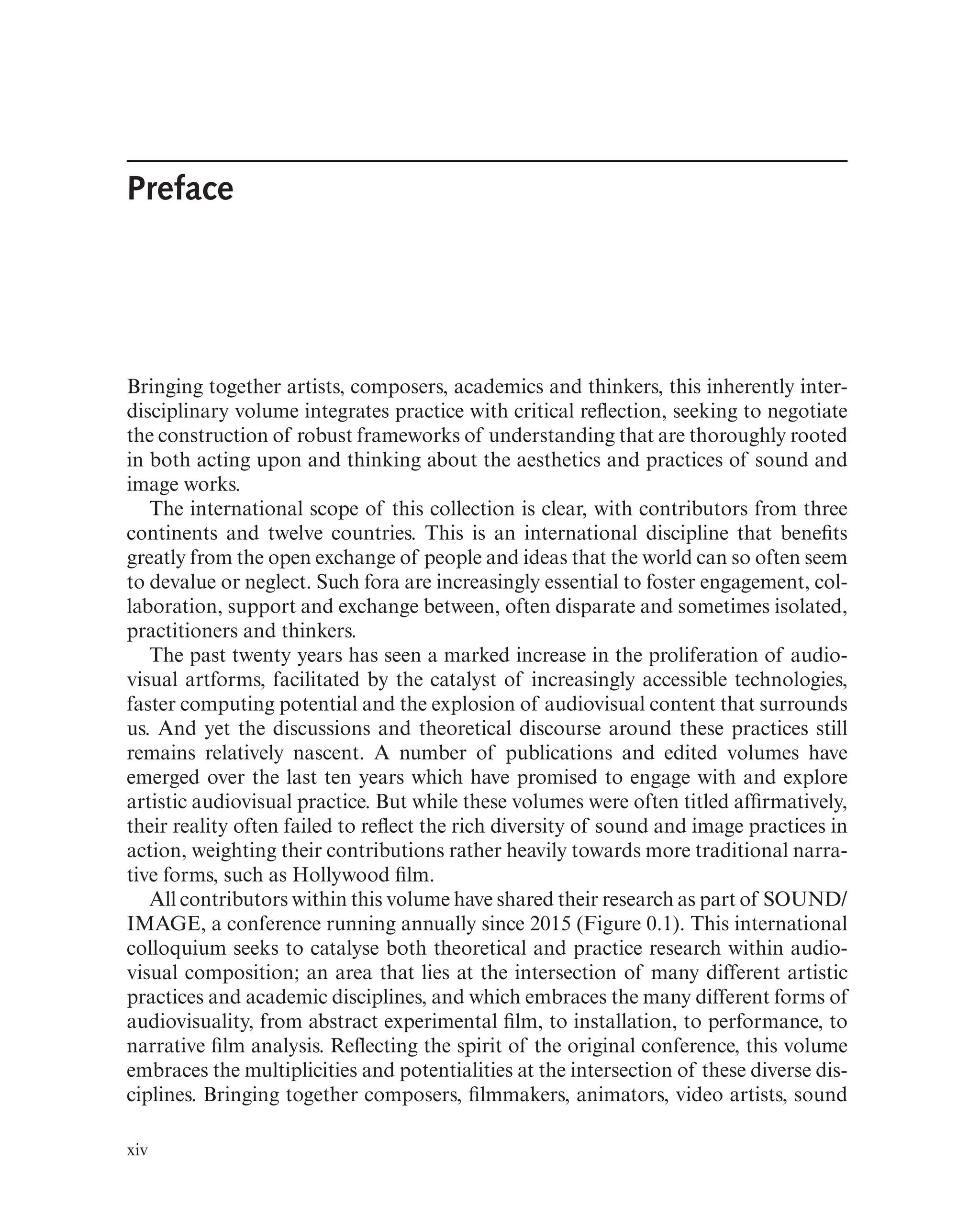 Preface
Bringing together artists, composers, academics and thinkers, this inherently inter-
disciplinary volume integrates practice with critical refection, seeking to negotiate
the construction of robust frameworks of understanding that are thoroughly rooted
in both acting upon and thinking about the aesthetics and practices of sound and
image works.
The international scope of this collection is clear, with contributors from three
continents and twelve countries. This is an international discipline that benefts
greatly from the open exchange of people and ideas that the world can so often seem
to devalue or neglect. Such fora are increasingly essential to foster engagement, col-
laboration, support and exchange between, often disparate and sometimes isolated,
practitioners and thinkers.
The past twenty years has seen a marked increase in the proliferation of audio-
visual artforms, facilitated by the catalyst of increasingly accessible technologies,
faster computing potential and the explosion of audiovisual content that surrounds
us. And yet the discussions and theoretical discourse around these practices still
remains relatively nascent. A number of publications and edited volumes have
emerged over the last ten years which have promised to engage with and explore
artistic audiovisual practice. But while these volumes were often titled affrmatively,
their reality often failed to refect the rich diversity of sound and image practices in
action, weighting their contributions rather heavily towards more traditional narra-
tive forms, such as Hollywood flm.
All contributors within this volume have shared their research as part of SOUND/
IMAGE, a conference running annually since 2015 (Figure 0.1). This international
colloquium seeks to catalyse both theoretical and practice research within audio-
visual composition; an area that lies at the intersection of many different artistic
practices and academic disciplines, and which embraces the many different forms of
audiovisuality, from abstract experimental flm, to installation, to performance, to
narrative flm analysis. Refecting the spirit of the original conference, this volume
embraces the multiplicities and potentialities at the intersection of these diverse dis-
ciplines. Bringing together composers, flmmakers, animators, video artists, sound
xiv
 