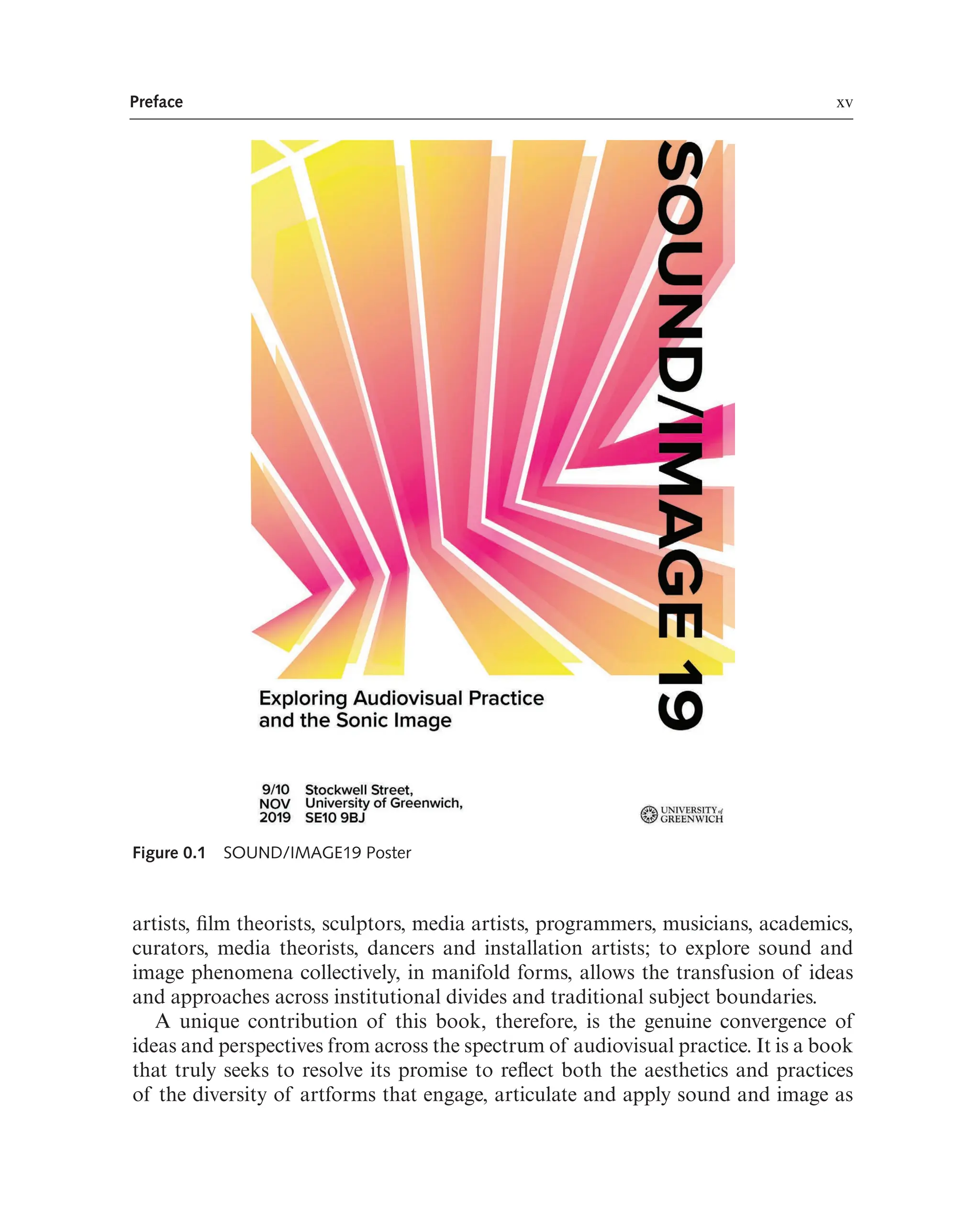 Preface xv
Figure 0.1 SOUND/IMAGE19 Poster
artists, flm theorists, sculptors, media artists, programmers, musicians, academics,
curators, media theorists, dancers and installation artists; to explore sound and
image phenomena collectively, in manifold forms, allows the transfusion of ideas
and approaches across institutional divides and traditional subject boundaries.
A unique contribution of this book, therefore, is the genuine convergence of
ideas and perspectives from across the spectrum of audiovisual practice. It is a book
that truly seeks to resolve its promise to refect both the aesthetics and practices
of the diversity of artforms that engage, articulate and apply sound and image as
 