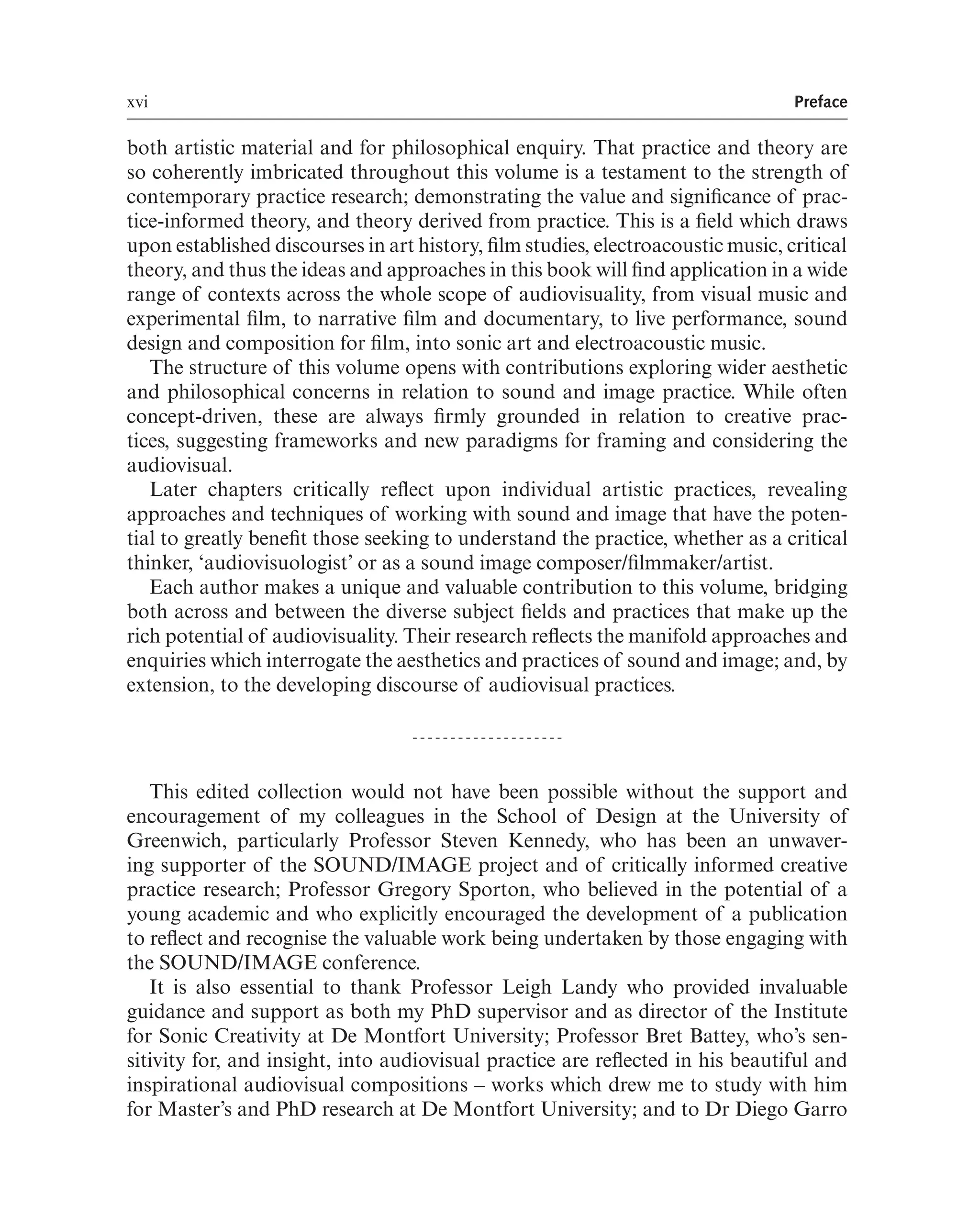 xvi Preface
both artistic material and for philosophical enquiry. That practice and theory are
so coherently imbricated throughout this volume is a testament to the strength of
contemporary practice research; demonstrating the value and signifcance of prac-
tice-informed theory, and theory derived from practice. This is a feld which draws
upon established discourses in art history, flm studies, electroacoustic music, critical
theory, and thus the ideas and approaches in this book will fnd application in a wide
range of contexts across the whole scope of audiovisuality, from visual music and
experimental flm, to narrative flm and documentary, to live performance, sound
design and composition for flm, into sonic art and electroacoustic music.
The structure of this volume opens with contributions exploring wider aesthetic
and philosophical concerns in relation to sound and image practice. While often
concept-driven, these are always frmly grounded in relation to creative prac-
tices, suggesting frameworks and new paradigms for framing and considering the
audiovisual.
Later chapters critically refect upon individual artistic practices, revealing
approaches and techniques of working with sound and image that have the poten-
tial to greatly beneft those seeking to understand the practice, whether as a critical
thinker, ‘audiovisuologist’ or as a sound image composer/flmmaker/artist.
Each author makes a unique and valuable contribution to this volume, bridging
both across and between the diverse subject felds and practices that make up the
rich potential of audiovisuality. Their research refects the manifold approaches and
enquiries which interrogate the aesthetics and practices of sound and image; and, by
extension, to the developing discourse of audiovisual practices.
This edited collection would not have been possible without the support and
encouragement of my colleagues in the School of Design at the University of
Greenwich, particularly Professor Steven Kennedy, who has been an unwaver-
ing supporter of the SOUND/IMAGE project and of critically informed creative
practice research; Professor Gregory Sporton, who believed in the potential of a
young academic and who explicitly encouraged the development of a publication
to refect and recognise the valuable work being undertaken by those engaging with
the SOUND/IMAGE conference.
It is also essential to thank Professor Leigh Landy who provided invaluable
guidance and support as both my PhD supervisor and as director of the Institute
for Sonic Creativity at De Montfort University; Professor Bret Battey, who’s sen-
sitivity for, and insight, into audiovisual practice are refected in his beautiful and
inspirational audiovisual compositions – works which drew me to study with him
for Master’s and PhD research at De Montfort University; and to Dr Diego Garro
 