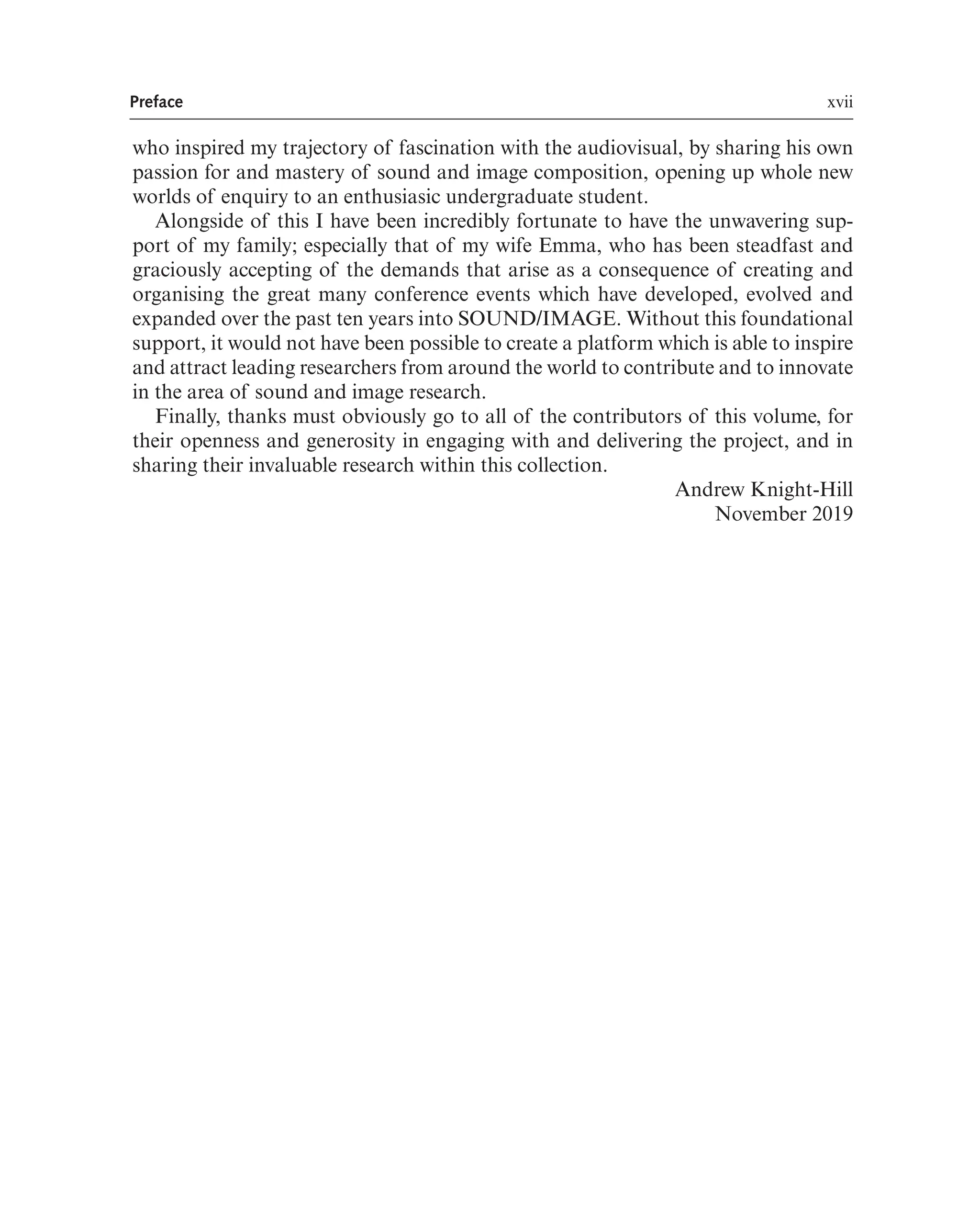 Preface xvii
who inspired my trajectory of fascination with the audiovisual, by sharing his own
passion for and mastery of sound and image composition, opening up whole new
worlds of enquiry to an enthusiasic undergraduate student.
Alongside of this I have been incredibly fortunate to have the unwavering sup-
port of my family; especially that of my wife Emma, who has been steadfast and
graciously accepting of the demands that arise as a consequence of creating and
organising the great many conference events which have developed, evolved and
expanded over the past ten years into SOUND/IMAGE. Without this foundational
support, it would not have been possible to create a platform which is able to inspire
and attract leading researchers from around the world to contribute and to innovate
in the area of sound and image research.
Finally, thanks must obviously go to all of the contributors of this volume, for
their openness and generosity in engaging with and delivering the project, and in
sharing their invaluable research within this collection.
Andrew Knight-Hill
November 2019
 