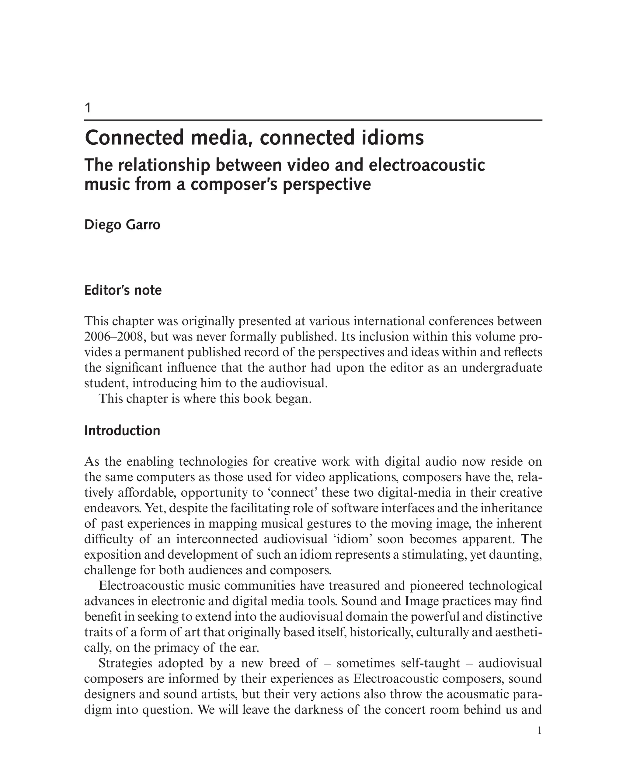 1
Connected media, connected idioms
The relationship between video and electroacoustic
music from a composer’s perspective
Diego Garro
Editor’s note
This chapter was originally presented at various international conferences between
2006–2008, but was never formally published. Its inclusion within this volume pro-
vides a permanent published record of the perspectives and ideas within and refects
the signifcant infuence that the author had upon the editor as an undergraduate
student, introducing him to the audiovisual.
This chapter is where this book began.
Introduction
As the enabling technologies for creative work with digital audio now reside on
the same computers as those used for video applications, composers have the, rela-
tively affordable, opportunity to ‘connect’ these two digital-media in their creative
endeavors. Yet, despite the facilitating role of software interfaces and the inheritance
of past experiences in mapping musical gestures to the moving image, the inherent
diffculty of an interconnected audiovisual ‘idiom’ soon becomes apparent. The
exposition and development of such an idiom represents a stimulating, yet daunting,
challenge for both audiences and composers.
Electroacoustic music communities have treasured and pioneered technological
advances in electronic and digital media tools. Sound and Image practices may fnd
beneft in seeking to extend into the audiovisual domain the powerful and distinctive
traits of a form of art that originally based itself, historically, culturally and aestheti-
cally, on the primacy of the ear.
Strategies adopted by a new breed of – sometimes self-taught – audiovisual
composers are informed by their experiences as Electroacoustic composers, sound
designers and sound artists, but their very actions also throw the acousmatic para-
digm into question. We will leave the darkness of the concert room behind us and
1
 