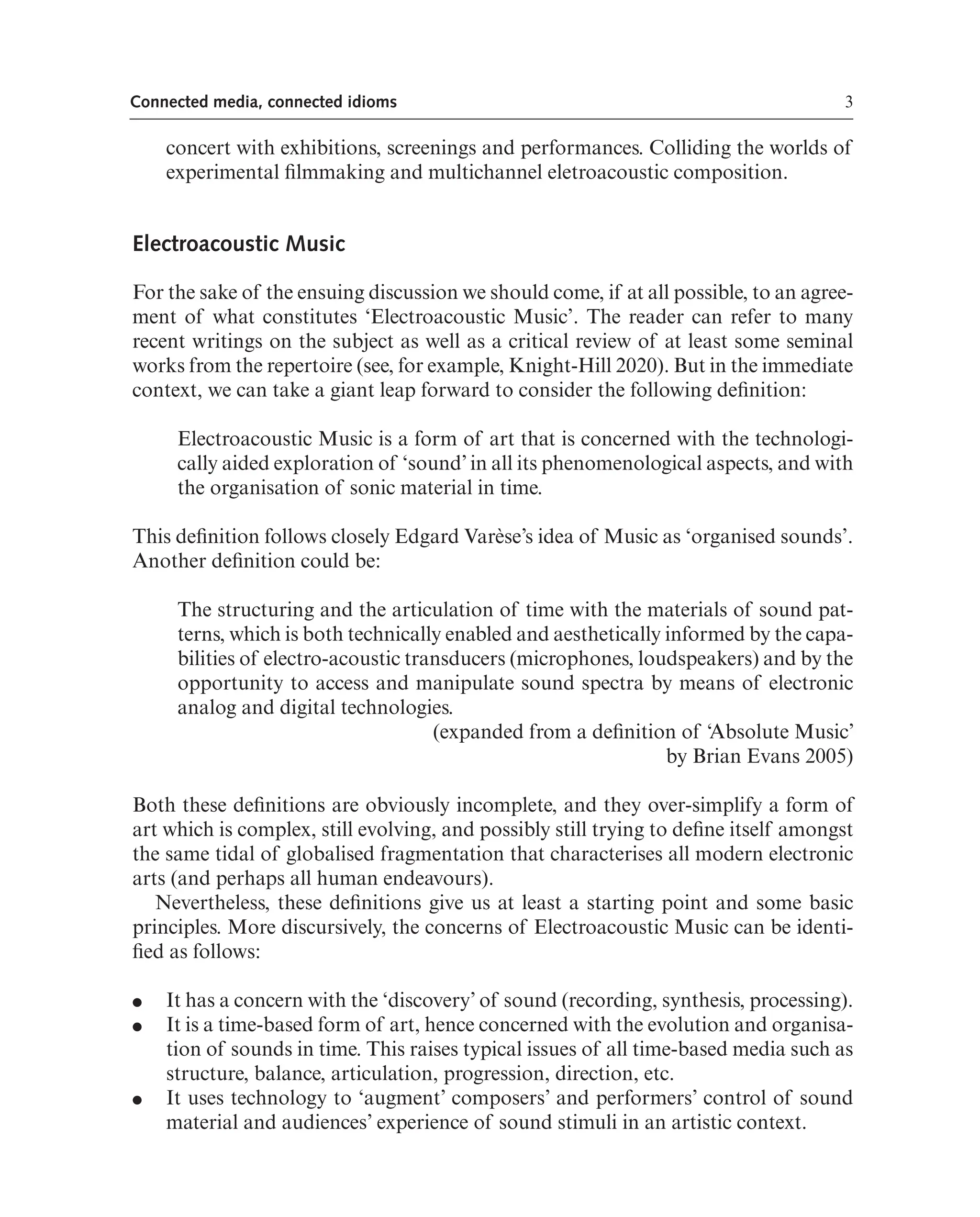 3
Connected media, connected idioms
concert with exhibitions, screenings and performances. Colliding the worlds of
experimental flmmaking and multichannel eletroacoustic composition.
Electroacoustic Music
For the sake of the ensuing discussion we should come, if at all possible, to an agree-
ment of what constitutes ‘Electroacoustic Music’. The reader can refer to many
recent writings on the subject as well as a critical review of at least some seminal
works from the repertoire (see, for example, Knight-Hill 2020). But in the immediate
context, we can take a giant leap forward to consider the following defnition:
Electroacoustic Music is a form of art that is concerned with the technologi-
cally aided exploration of ‘sound’ in all its phenomenological aspects, and with
the organisation of sonic material in time.
This defnition follows closely Edgard Varèse’s idea of Music as ‘organised sounds’.
Another defnition could be:
The structuring and the articulation of time with the materials of sound pat-
terns, which is both technically enabled and aesthetically informed by the capa-
bilities of electro-acoustic transducers (microphones, loudspeakers) and by the
opportunity to access and manipulate sound spectra by means of electronic
analog and digital technologies.
(expanded from a defnition of ‘Absolute Music’
by Brian Evans 2005)
Both these defnitions are obviously incomplete, and they over-simplify a form of
art which is complex, still evolving, and possibly still trying to defne itself amongst
the same tidal of globalised fragmentation that characterises all modern electronic
arts (and perhaps all human endeavours).
Nevertheless, these defnitions give us at least a starting point and some basic
principles. More discursively, the concerns of Electroacoustic Music can be identi-
fed as follows:
● It has a concern with the ‘discovery’ of sound (recording, synthesis, processing).
● It is a time-based form of art, hence concerned with the evolution and organisa-
tion of sounds in time. This raises typical issues of all time-based media such as
structure, balance, articulation, progression, direction, etc.
● It uses technology to ‘augment’ composers’ and performers’ control of sound
material and audiences’ experience of sound stimuli in an artistic context.
 