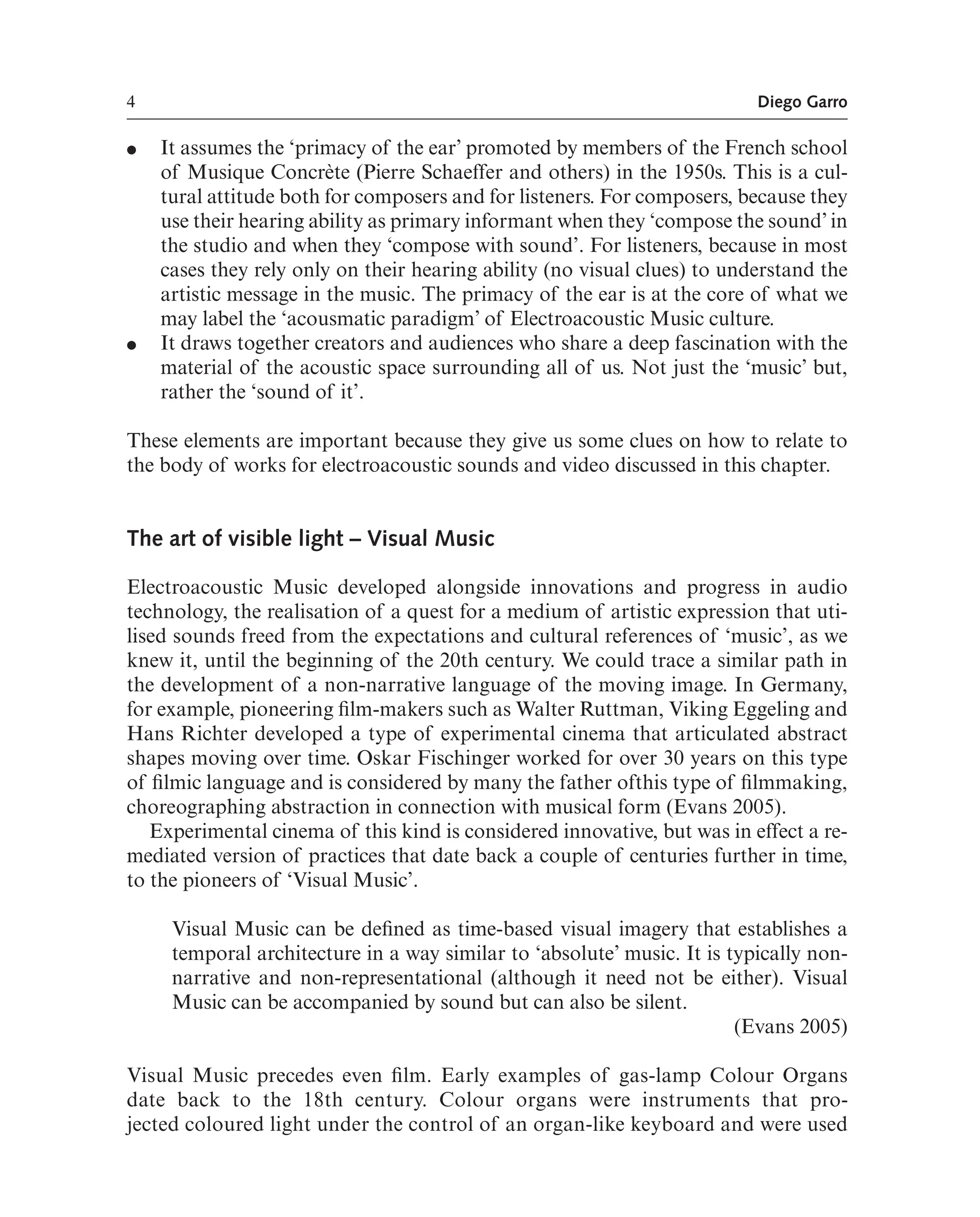 4 Diego Garro
● It assumes the ‘primacy of the ear’ promoted by members of the French school
of Musique Concrète (Pierre Schaeffer and others) in the 1950s. This is a cul-
tural attitude both for composers and for listeners. For composers, because they
use their hearing ability as primary informant when they ‘compose the sound’ in
the studio and when they ‘compose with sound’. For listeners, because in most
cases they rely only on their hearing ability (no visual clues) to understand the
artistic message in the music. The primacy of the ear is at the core of what we
may label the ‘acousmatic paradigm’ of Electroacoustic Music culture.
● It draws together creators and audiences who share a deep fascination with the
material of the acoustic space surrounding all of us. Not just the ‘music’ but,
rather the ‘sound of it’.
These elements are important because they give us some clues on how to relate to
the body of works for electroacoustic sounds and video discussed in this chapter.
The art of visible light – Visual Music
Electroacoustic Music developed alongside innovations and progress in audio
technology, the realisation of a quest for a medium of artistic expression that uti-
lised sounds freed from the expectations and cultural references of ‘music’, as we
knew it, until the beginning of the 20th century. We could trace a similar path in
the development of a non-narrative language of the moving image. In Germany,
for example, pioneering flm-makers such as Walter Ruttman, Viking Eggeling and
Hans Richter developed a type of experimental cinema that articulated abstract
shapes moving over time. Oskar Fischinger worked for over 30 years on this type
of flmic language and is considered by many the father ofthis type of flmmaking,
choreographing abstraction in connection with musical form (Evans 2005).
Experimental cinema of this kind is considered innovative, but was in effect a re-
mediated version of practices that date back a couple of centuries further in time,
to the pioneers of ‘Visual Music’.
Visual Music can be defned as time-based visual imagery that establishes a
temporal architecture in a way similar to ‘absolute’ music. It is typically non-
narrative and non-representational (although it need not be either). Visual
Music can be accompanied by sound but can also be silent.
(Evans 2005)
Visual Music precedes even flm. Early examples of gas-lamp Colour Organs
date back to the 18th century. Colour organs were instruments that pro-
jected coloured light under the control of an organ-like keyboard and were used
 