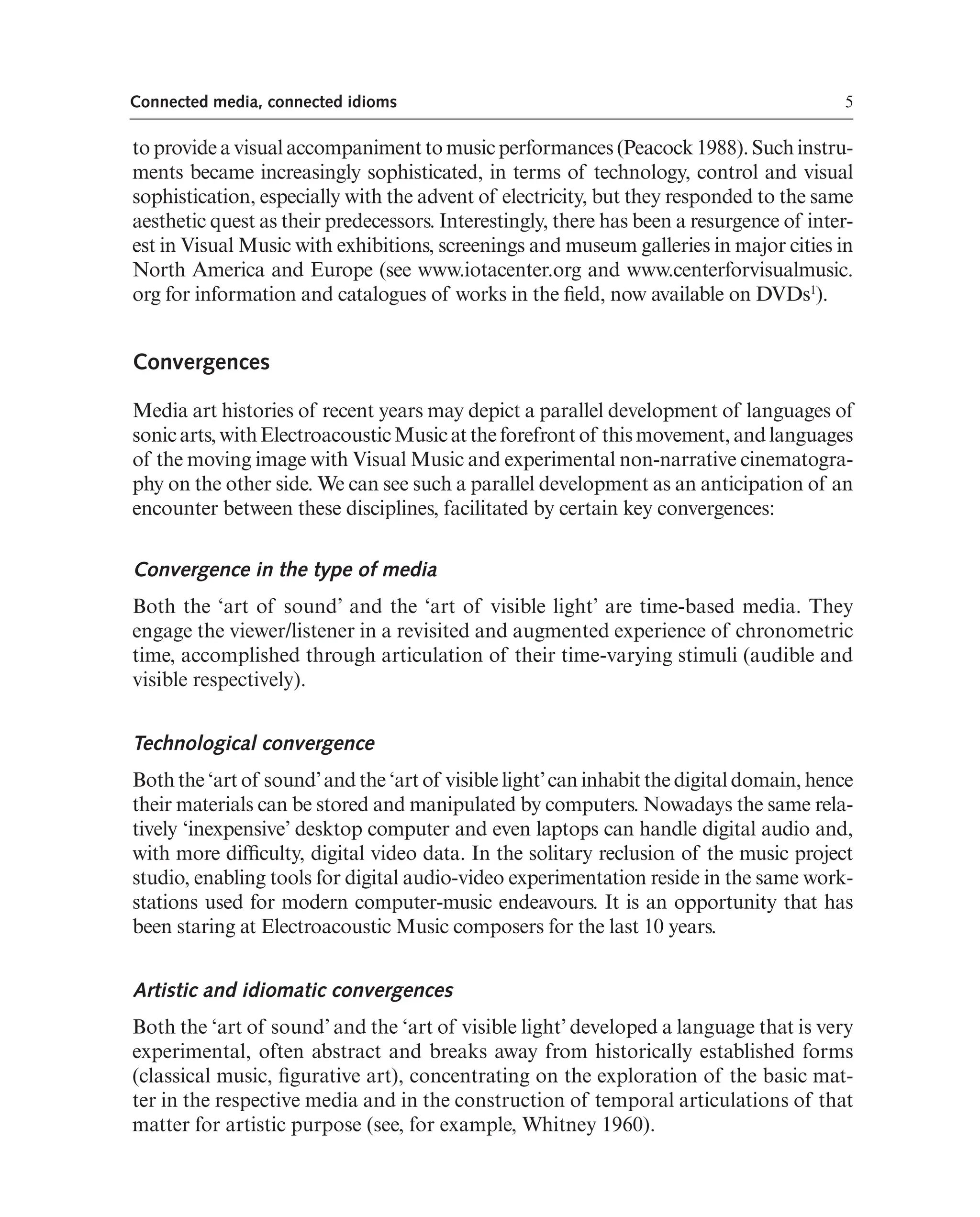 5
Connected media, connected idioms
to provide a visual accompaniment to music performances (Peacock 1988). Such instru-
ments became increasingly sophisticated, in terms of technology, control and visual
sophistication, especially with the advent of electricity, but they responded to the same
aesthetic quest as their predecessors. Interestingly, there has been a resurgence of inter-
est in Visual Music with exhibitions, screenings and museum galleries in major cities in
North America and Europe (see www.iotacenter.org and www.centerforvisualmusic.
org for information and catalogues of works in the feld, now available on DVDs1
).
Convergences
Media art histories of recent years may depict a parallel development of languages of
sonicarts,withElectroacousticMusicattheforefrontof thismovement,andlanguages
of the moving image with Visual Music and experimental non-narrative cinematogra-
phy on the other side. We can see such a parallel development as an anticipation of an
encounter between these disciplines, facilitated by certain key convergences:
Convergence in the type of media
Both the ‘art of sound’ and the ‘art of visible light’ are time-based media. They
engage the viewer/listener in a revisited and augmented experience of chronometric
time, accomplished through articulation of their time-varying stimuli (audible and
visible respectively).
Technological convergence
Both the ‘art of sound’and the ‘art of visible light’can inhabit the digital domain, hence
their materials can be stored and manipulated by computers. Nowadays the same rela-
tively ‘inexpensive’ desktop computer and even laptops can handle digital audio and,
with more diffculty, digital video data. In the solitary reclusion of the music project
studio, enabling tools for digital audio-video experimentation reside in the same work-
stations used for modern computer-music endeavours. It is an opportunity that has
been staring at Electroacoustic Music composers for the last 10 years.
Artistic and idiomatic convergences
Both the ‘art of sound’ and the ‘art of visible light’ developed a language that is very
experimental, often abstract and breaks away from historically established forms
(classical music, fgurative art), concentrating on the exploration of the basic mat-
ter in the respective media and in the construction of temporal articulations of that
matter for artistic purpose (see, for example, Whitney 1960).
 
