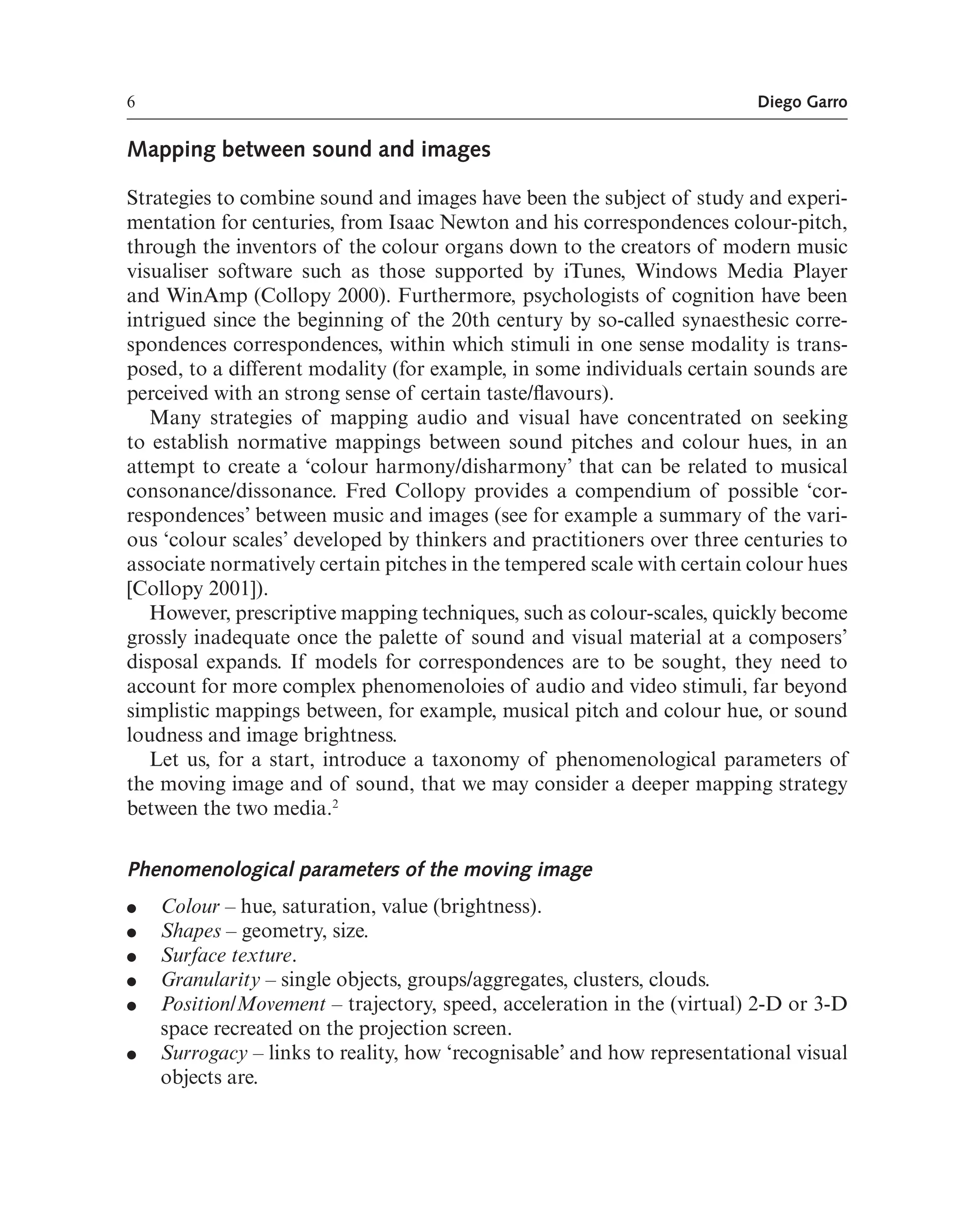 6 Diego Garro
Mapping between sound and images
Strategies to combine sound and images have been the subject of study and experi-
mentation for centuries, from Isaac Newton and his correspondences colour-pitch,
through the inventors of the colour organs down to the creators of modern music
visualiser software such as those supported by iTunes, Windows Media Player
and WinAmp (Collopy 2000). Furthermore, psychologists of cognition have been
intrigued since the beginning of the 20th century by so-called synaesthesic corre-
spondences correspondences, within which stimuli in one sense modality is trans-
posed, to a different modality (for example, in some individuals certain sounds are
perceived with an strong sense of certain taste/favours).
Many strategies of mapping audio and visual have concentrated on seeking
to establish normative mappings between sound pitches and colour hues, in an
attempt to create a ‘colour harmony/disharmony’ that can be related to musical
consonance/dissonance. Fred Collopy provides a compendium of possible ‘cor-
respondences’ between music and images (see for example a summary of the vari-
ous ‘colour scales’ developed by thinkers and practitioners over three centuries to
associate normatively certain pitches in the tempered scale with certain colour hues
[Collopy 2001]).
However, prescriptive mapping techniques, such as colour-scales, quickly become
grossly inadequate once the palette of sound and visual material at a composers’
disposal expands. If models for correspondences are to be sought, they need to
account for more complex phenomenoloies of audio and video stimuli, far beyond
simplistic mappings between, for example, musical pitch and colour hue, or sound
loudness and image brightness.
Let us, for a start, introduce a taxonomy of phenomenological parameters of
the moving image and of sound, that we may consider a deeper mapping strategy
between the two media.2
Phenomenological parameters of the moving image
● Colour – hue, saturation, value (brightness).
● Shapes – geometry, size.
● Surface texture.
● Granularity – single objects, groups/aggregates, clusters, clouds.
● Position/Movement – trajectory, speed, acceleration in the (virtual) 2-D or 3-D
space recreated on the projection screen.
● Surrogacy – links to reality, how ‘recognisable’ and how representational visual
objects are.
 