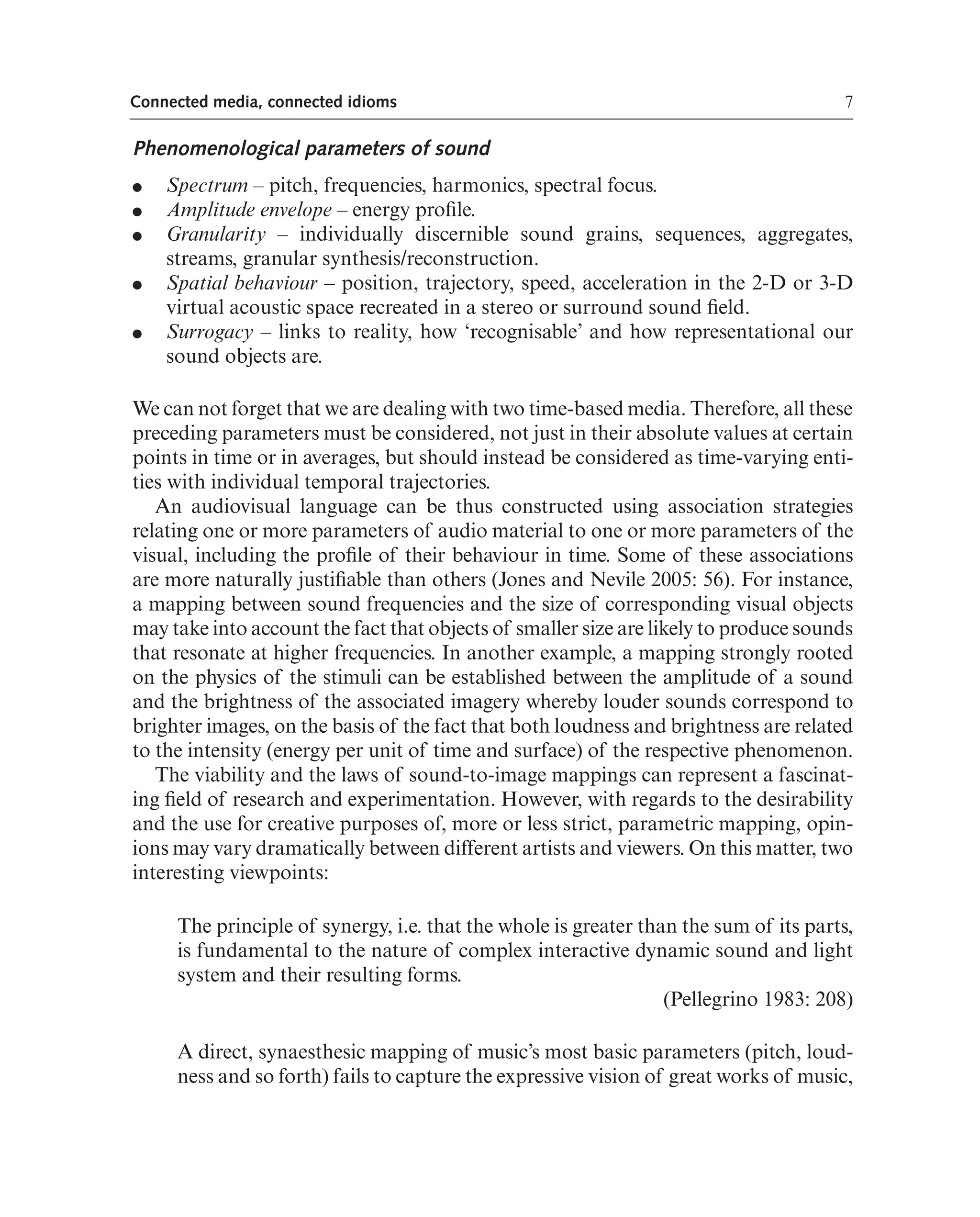 7
Connected media, connected idioms
Phenomenological parameters of sound
● Spectrum – pitch, frequencies, harmonics, spectral focus.
● Amplitude envelope – energy profle.
● Granularity – individually discernible sound grains, sequences, aggregates,
streams, granular synthesis/reconstruction.
● Spatial behaviour – position, trajectory, speed, acceleration in the 2-D or 3-D
virtual acoustic space recreated in a stereo or surround sound feld.
● Surrogacy – links to reality, how ‘recognisable’ and how representational our
sound objects are.
We can not forget that we are dealing with two time-based media. Therefore, all these
preceding parameters must be considered, not just in their absolute values at certain
points in time or in averages, but should instead be considered as time-varying enti-
ties with individual temporal trajectories.
An audiovisual language can be thus constructed using association strategies
relating one or more parameters of audio material to one or more parameters of the
visual, including the profle of their behaviour in time. Some of these associations
are more naturally justifable than others (Jones and Nevile 2005: 56). For instance,
a mapping between sound frequencies and the size of corresponding visual objects
may take into account the fact that objects of smaller size are likely to produce sounds
that resonate at higher frequencies. In another example, a mapping strongly rooted
on the physics of the stimuli can be established between the amplitude of a sound
and the brightness of the associated imagery whereby louder sounds correspond to
brighter images, on the basis of the fact that both loudness and brightness are related
to the intensity (energy per unit of time and surface) of the respective phenomenon.
The viability and the laws of sound-to-image mappings can represent a fascinat-
ing feld of research and experimentation. However, with regards to the desirability
and the use for creative purposes of, more or less strict, parametric mapping, opin-
ions may vary dramatically between different artists and viewers. On this matter, two
interesting viewpoints:
The principle of synergy, i.e. that the whole is greater than the sum of its parts,
is fundamental to the nature of complex interactive dynamic sound and light
system and their resulting forms.
(Pellegrino 1983: 208)
A direct, synaesthesic mapping of music’s most basic parameters (pitch, loud-
ness and so forth) fails to capture the expressive vision of great works of music,
 