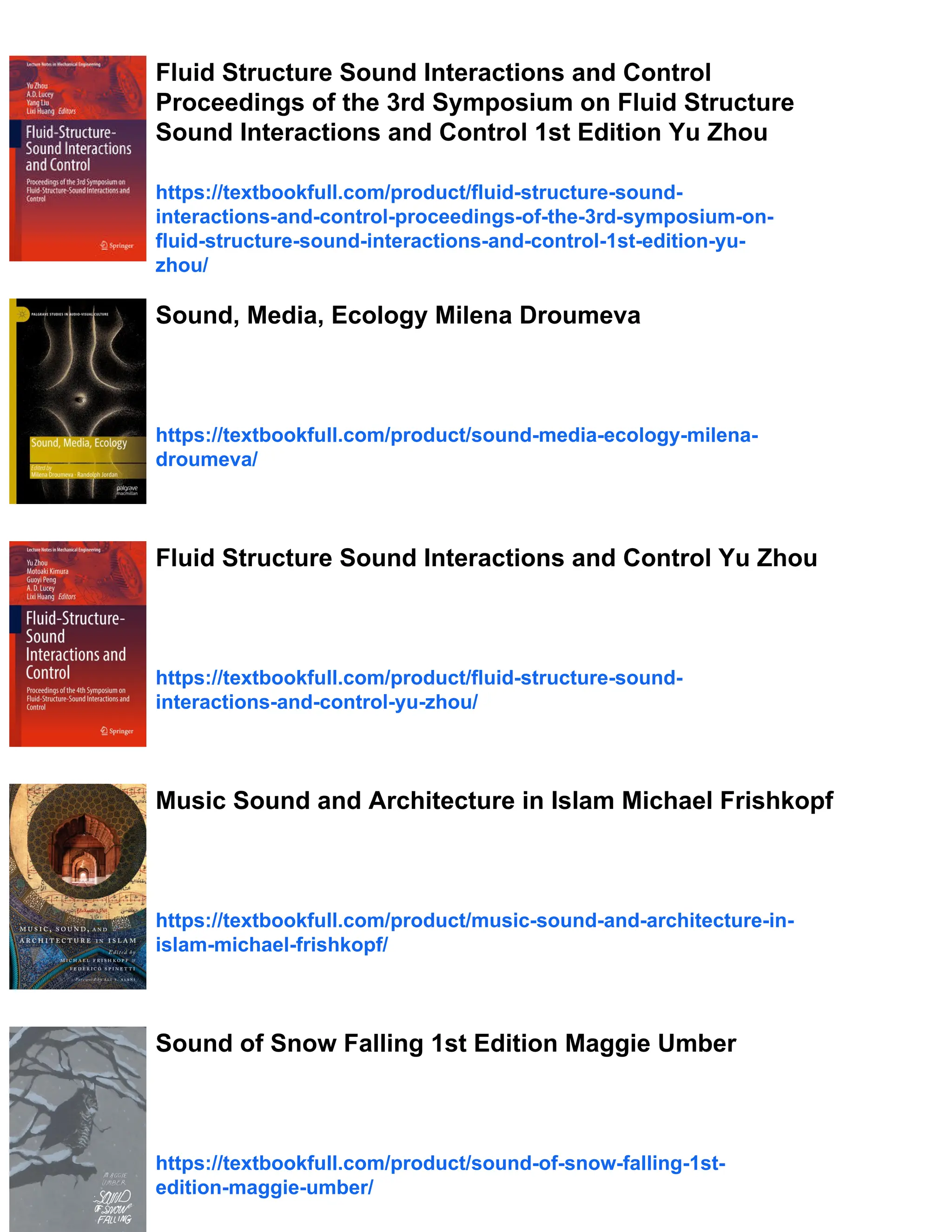 Fluid Structure Sound Interactions and Control
Proceedings of the 3rd Symposium on Fluid Structure
Sound Interactions and Control 1st Edition Yu Zhou
https://textbookfull.com/product/fluid-structure-sound-
interactions-and-control-proceedings-of-the-3rd-symposium-on-
fluid-structure-sound-interactions-and-control-1st-edition-yu-
zhou/
Sound, Media, Ecology Milena Droumeva
https://textbookfull.com/product/sound-media-ecology-milena-
droumeva/
Fluid Structure Sound Interactions and Control Yu Zhou
https://textbookfull.com/product/fluid-structure-sound-
interactions-and-control-yu-zhou/
Music Sound and Architecture in Islam Michael Frishkopf
https://textbookfull.com/product/music-sound-and-architecture-in-
islam-michael-frishkopf/
Sound of Snow Falling 1st Edition Maggie Umber
https://textbookfull.com/product/sound-of-snow-falling-1st-
edition-maggie-umber/
 