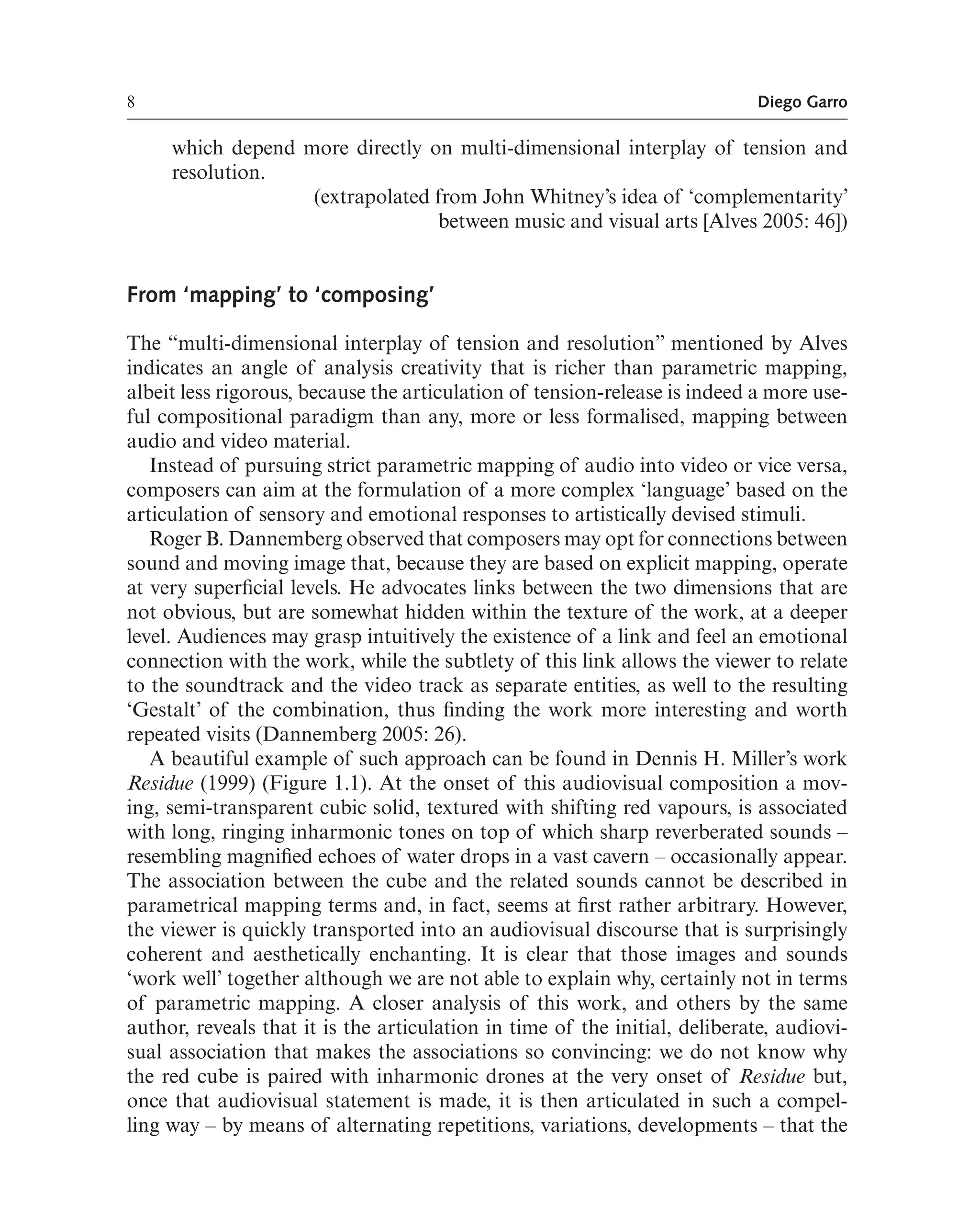 8 Diego Garro
which depend more directly on multi-dimensional interplay of tension and
resolution.
(extrapolated from John Whitney’s idea of ‘complementarity’
between music and visual arts [Alves 2005: 46])
From ‘mapping’ to ‘composing’
The “multi-dimensional interplay of tension and resolution” mentioned by Alves
indicates an angle of analysis creativity that is richer than parametric mapping,
albeit less rigorous, because the articulation of tension-release is indeed a more use-
ful compositional paradigm than any, more or less formalised, mapping between
audio and video material.
Instead of pursuing strict parametric mapping of audio into video or vice versa,
composers can aim at the formulation of a more complex ‘language’ based on the
articulation of sensory and emotional responses to artistically devised stimuli.
Roger B. Dannemberg observed that composers may opt for connections between
sound and moving image that, because they are based on explicit mapping, operate
at very superfcial levels. He advocates links between the two dimensions that are
not obvious, but are somewhat hidden within the texture of the work, at a deeper
level. Audiences may grasp intuitively the existence of a link and feel an emotional
connection with the work, while the subtlety of this link allows the viewer to relate
to the soundtrack and the video track as separate entities, as well to the resulting
‘Gestalt’ of the combination, thus fnding the work more interesting and worth
repeated visits (Dannemberg 2005: 26).
A beautiful example of such approach can be found in Dennis H. Miller’s work
Residue (1999) (Figure 1.1). At the onset of this audiovisual composition a mov-
ing, semi-transparent cubic solid, textured with shifting red vapours, is associated
with long, ringing inharmonic tones on top of which sharp reverberated sounds –
resembling magnifed echoes of water drops in a vast cavern – occasionally appear.
The association between the cube and the related sounds cannot be described in
parametrical mapping terms and, in fact, seems at frst rather arbitrary. However,
the viewer is quickly transported into an audiovisual discourse that is surprisingly
coherent and aesthetically enchanting. It is clear that those images and sounds
‘work well’ together although we are not able to explain why, certainly not in terms
of parametric mapping. A closer analysis of this work, and others by the same
author, reveals that it is the articulation in time of the initial, deliberate, audiovi-
sual association that makes the associations so convincing: we do not know why
the red cube is paired with inharmonic drones at the very onset of Residue but,
once that audiovisual statement is made, it is then articulated in such a compel-
ling way – by means of alternating repetitions, variations, developments – that the
 