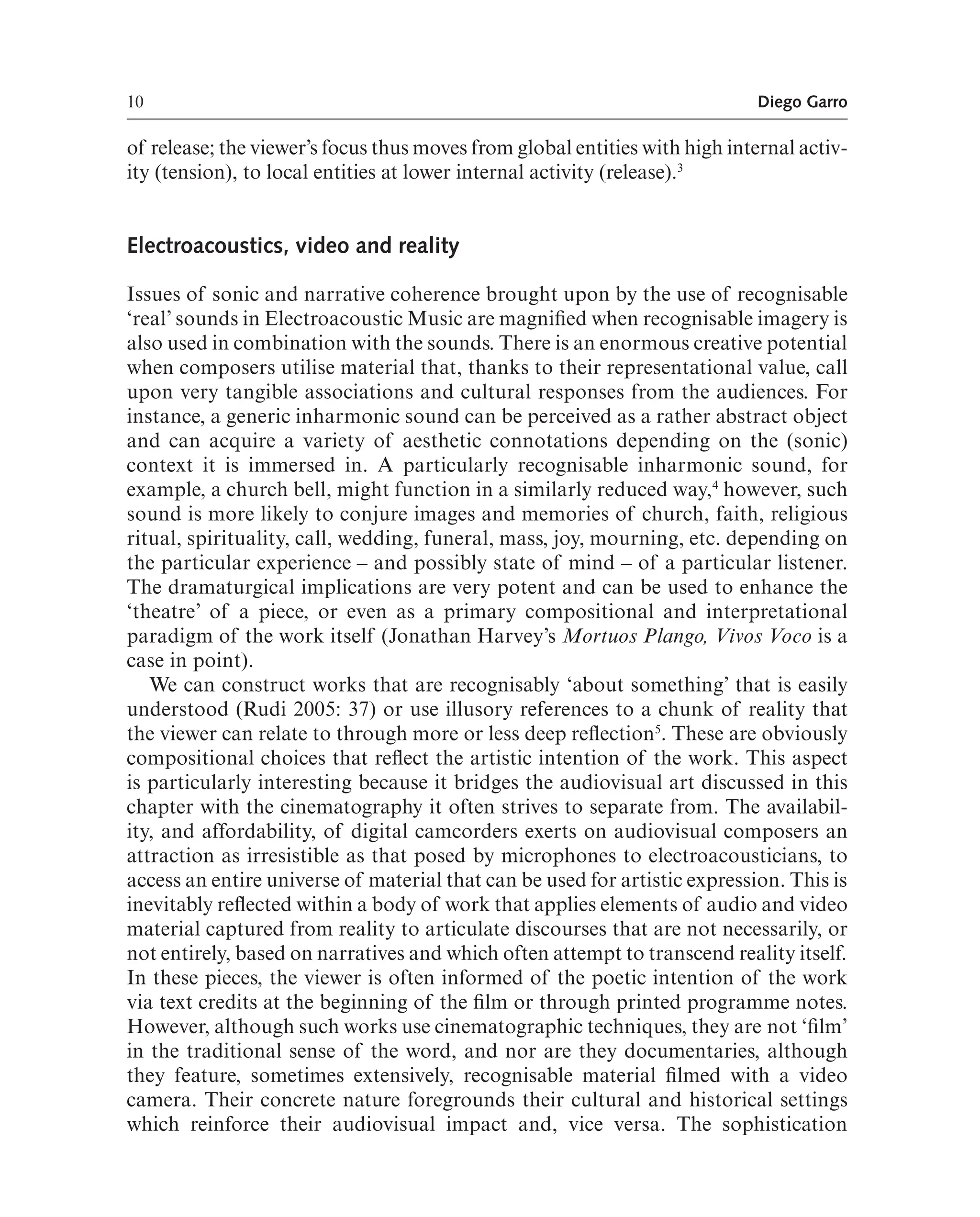 10 Diego Garro
of release; the viewer’s focus thus moves from global entities with high internal activ-
ity (tension), to local entities at lower internal activity (release).3
Electroacoustics, video and reality
Issues of sonic and narrative coherence brought upon by the use of recognisable
‘real’ sounds in Electroacoustic Music are magnifed when recognisable imagery is
also used in combination with the sounds. There is an enormous creative potential
when composers utilise material that, thanks to their representational value, call
upon very tangible associations and cultural responses from the audiences. For
instance, a generic inharmonic sound can be perceived as a rather abstract object
and can acquire a variety of aesthetic connotations depending on the (sonic)
context it is immersed in. A particularly recognisable inharmonic sound, for
example, a church bell, might function in a similarly reduced way,4
however, such
sound is more likely to conjure images and memories of church, faith, religious
ritual, spirituality, call, wedding, funeral, mass, joy, mourning, etc. depending on
the particular experience – and possibly state of mind – of a particular listener.
The dramaturgical implications are very potent and can be used to enhance the
‘theatre’ of a piece, or even as a primary compositional and interpretational
paradigm of the work itself (Jonathan Harvey’s Mortuos Plango, Vivos Voco is a
case in point).
We can construct works that are recognisably ‘about something’ that is easily
understood (Rudi 2005: 37) or use illusory references to a chunk of reality that
the viewer can relate to through more or less deep refection5
. These are obviously
compositional choices that refect the artistic intention of the work. This aspect
is particularly interesting because it bridges the audiovisual art discussed in this
chapter with the cinematography it often strives to separate from. The availabil-
ity, and affordability, of digital camcorders exerts on audiovisual composers an
attraction as irresistible as that posed by microphones to electroacousticians, to
access an entire universe of material that can be used for artistic expression. This is
inevitably refected within a body of work that applies elements of audio and video
material captured from reality to articulate discourses that are not necessarily, or
not entirely, based on narratives and which often attempt to transcend reality itself.
In these pieces, the viewer is often informed of the poetic intention of the work
via text credits at the beginning of the flm or through printed programme notes.
However, although such works use cinematographic techniques, they are not ‘flm’
in the traditional sense of the word, and nor are they documentaries, although
they feature, sometimes extensively, recognisable material flmed with a video
camera. Their concrete nature foregrounds their cultural and historical settings
which reinforce their audiovisual impact and, vice versa. The sophistication
 