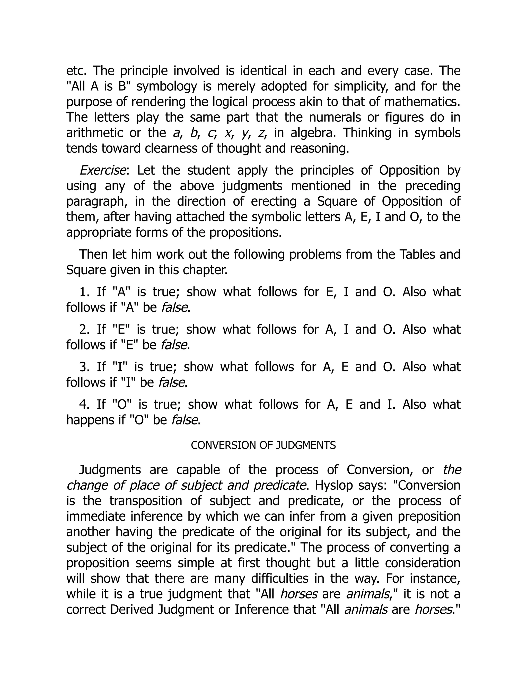 etc. The principle involved is identical in each and every case. The
"All A is B" symbology is merely adopted for simplicity, and for the
purpose of rendering the logical process akin to that of mathematics.
The letters play the same part that the numerals or figures do in
arithmetic or the a, b, c; x, y, z, in algebra. Thinking in symbols
tends toward clearness of thought and reasoning.
Exercise: Let the student apply the principles of Opposition by
using any of the above judgments mentioned in the preceding
paragraph, in the direction of erecting a Square of Opposition of
them, after having attached the symbolic letters A, E, I and O, to the
appropriate forms of the propositions.
Then let him work out the following problems from the Tables and
Square given in this chapter.
1. If "A" is true; show what follows for E, I and O. Also what
follows if "A" be false.
2. If "E" is true; show what follows for A, I and O. Also what
follows if "E" be false.
3. If "I" is true; show what follows for A, E and O. Also what
follows if "I" be false.
4. If "O" is true; show what follows for A, E and I. Also what
happens if "O" be false.
CONVERSION OF JUDGMENTS
Judgments are capable of the process of Conversion, or the
change of place of subject and predicate. Hyslop says: "Conversion
is the transposition of subject and predicate, or the process of
immediate inference by which we can infer from a given preposition
another having the predicate of the original for its subject, and the
subject of the original for its predicate." The process of converting a
proposition seems simple at first thought but a little consideration
will show that there are many difficulties in the way. For instance,
while it is a true judgment that "All horses are animals," it is not a
correct Derived Judgment or Inference that "All animals are horses."
 