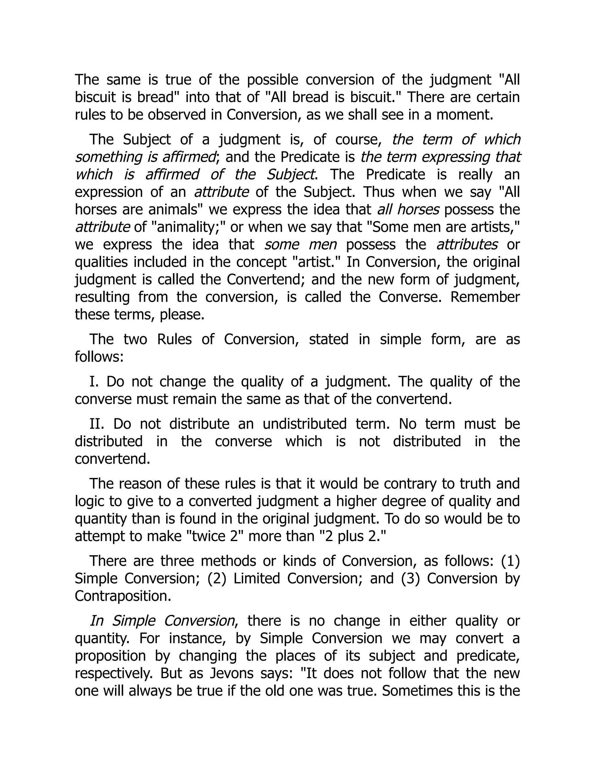 The same is true of the possible conversion of the judgment "All
biscuit is bread" into that of "All bread is biscuit." There are certain
rules to be observed in Conversion, as we shall see in a moment.
The Subject of a judgment is, of course, the term of which
something is affirmed; and the Predicate is the term expressing that
which is affirmed of the Subject. The Predicate is really an
expression of an attribute of the Subject. Thus when we say "All
horses are animals" we express the idea that all horses possess the
attribute of "animality;" or when we say that "Some men are artists,"
we express the idea that some men possess the attributes or
qualities included in the concept "artist." In Conversion, the original
judgment is called the Convertend; and the new form of judgment,
resulting from the conversion, is called the Converse. Remember
these terms, please.
The two Rules of Conversion, stated in simple form, are as
follows:
I. Do not change the quality of a judgment. The quality of the
converse must remain the same as that of the convertend.
II. Do not distribute an undistributed term. No term must be
distributed in the converse which is not distributed in the
convertend.
The reason of these rules is that it would be contrary to truth and
logic to give to a converted judgment a higher degree of quality and
quantity than is found in the original judgment. To do so would be to
attempt to make "twice 2" more than "2 plus 2."
There are three methods or kinds of Conversion, as follows: (1)
Simple Conversion; (2) Limited Conversion; and (3) Conversion by
Contraposition.
In Simple Conversion, there is no change in either quality or
quantity. For instance, by Simple Conversion we may convert a
proposition by changing the places of its subject and predicate,
respectively. But as Jevons says: "It does not follow that the new
one will always be true if the old one was true. Sometimes this is the
 