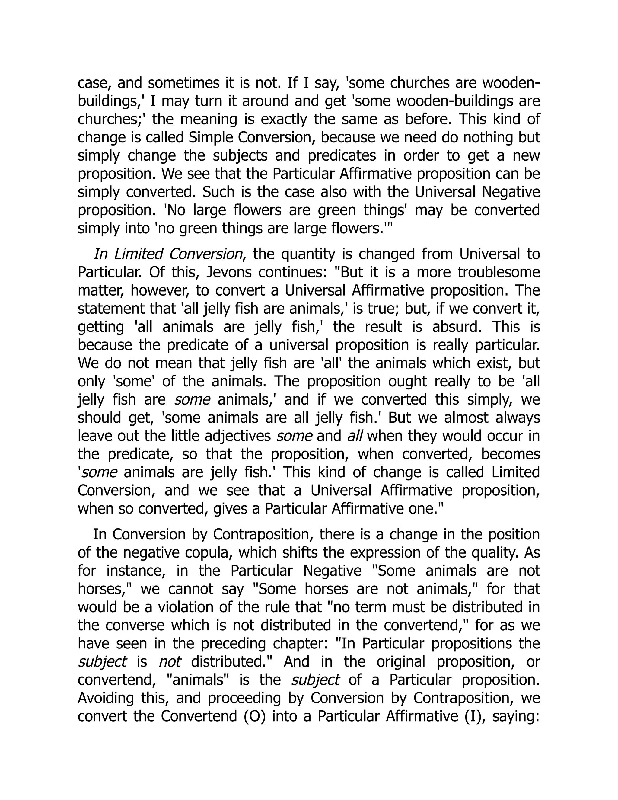 case, and sometimes it is not. If I say, 'some churches are wooden-
buildings,' I may turn it around and get 'some wooden-buildings are
churches;' the meaning is exactly the same as before. This kind of
change is called Simple Conversion, because we need do nothing but
simply change the subjects and predicates in order to get a new
proposition. We see that the Particular Affirmative proposition can be
simply converted. Such is the case also with the Universal Negative
proposition. 'No large flowers are green things' may be converted
simply into 'no green things are large flowers.'"
In Limited Conversion, the quantity is changed from Universal to
Particular. Of this, Jevons continues: "But it is a more troublesome
matter, however, to convert a Universal Affirmative proposition. The
statement that 'all jelly fish are animals,' is true; but, if we convert it,
getting 'all animals are jelly fish,' the result is absurd. This is
because the predicate of a universal proposition is really particular.
We do not mean that jelly fish are 'all' the animals which exist, but
only 'some' of the animals. The proposition ought really to be 'all
jelly fish are some animals,' and if we converted this simply, we
should get, 'some animals are all jelly fish.' But we almost always
leave out the little adjectives some and all when they would occur in
the predicate, so that the proposition, when converted, becomes
'some animals are jelly fish.' This kind of change is called Limited
Conversion, and we see that a Universal Affirmative proposition,
when so converted, gives a Particular Affirmative one."
In Conversion by Contraposition, there is a change in the position
of the negative copula, which shifts the expression of the quality. As
for instance, in the Particular Negative "Some animals are not
horses," we cannot say "Some horses are not animals," for that
would be a violation of the rule that "no term must be distributed in
the converse which is not distributed in the convertend," for as we
have seen in the preceding chapter: "In Particular propositions the
subject is not distributed." And in the original proposition, or
convertend, "animals" is the subject of a Particular proposition.
Avoiding this, and proceeding by Conversion by Contraposition, we
convert the Convertend (O) into a Particular Affirmative (I), saying:
 