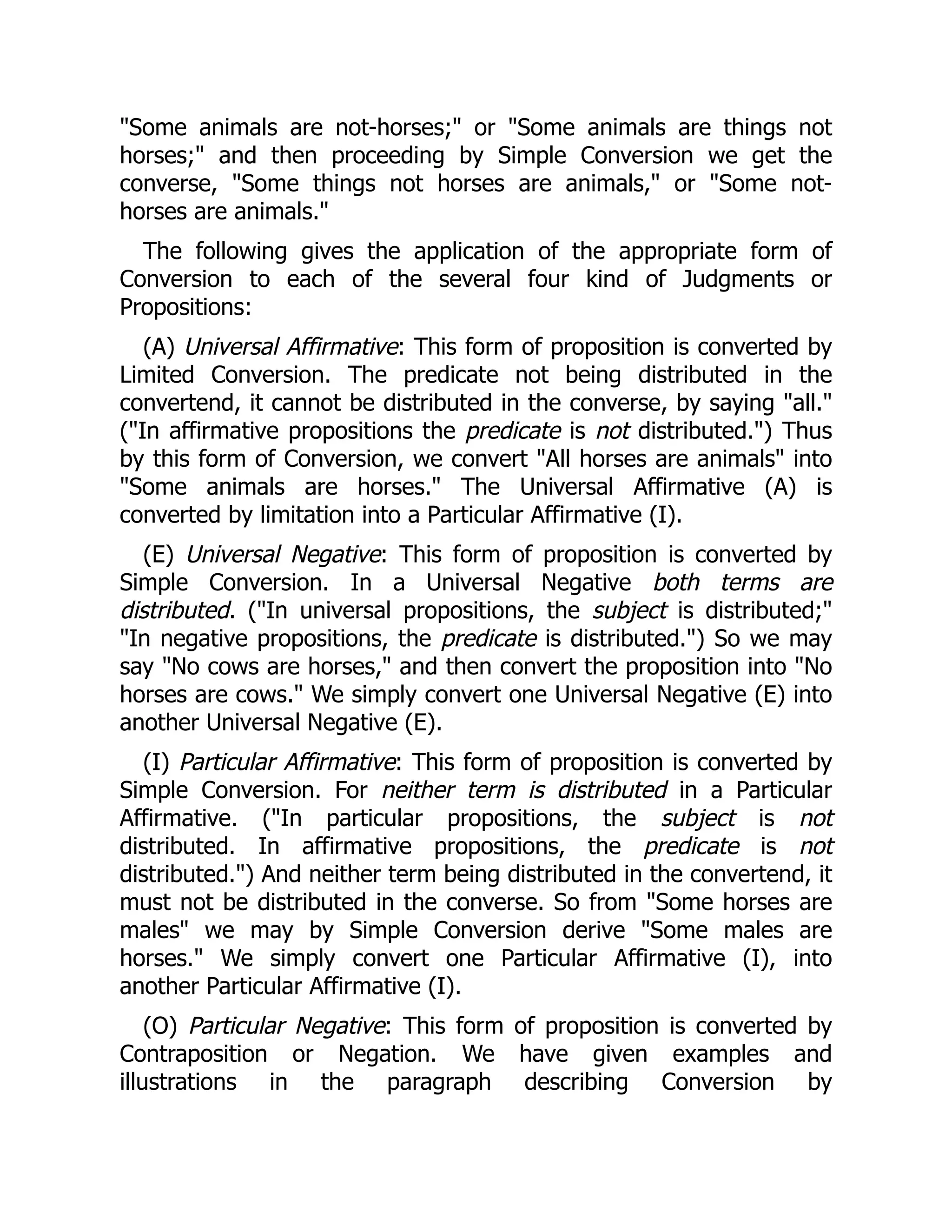 "Some animals are not-horses;" or "Some animals are things not
horses;" and then proceeding by Simple Conversion we get the
converse, "Some things not horses are animals," or "Some not-
horses are animals."
The following gives the application of the appropriate form of
Conversion to each of the several four kind of Judgments or
Propositions:
(A) Universal Affirmative: This form of proposition is converted by
Limited Conversion. The predicate not being distributed in the
convertend, it cannot be distributed in the converse, by saying "all."
("In affirmative propositions the predicate is not distributed.") Thus
by this form of Conversion, we convert "All horses are animals" into
"Some animals are horses." The Universal Affirmative (A) is
converted by limitation into a Particular Affirmative (I).
(E) Universal Negative: This form of proposition is converted by
Simple Conversion. In a Universal Negative both terms are
distributed. ("In universal propositions, the subject is distributed;"
"In negative propositions, the predicate is distributed.") So we may
say "No cows are horses," and then convert the proposition into "No
horses are cows." We simply convert one Universal Negative (E) into
another Universal Negative (E).
(I) Particular Affirmative: This form of proposition is converted by
Simple Conversion. For neither term is distributed in a Particular
Affirmative. ("In particular propositions, the subject is not
distributed. In affirmative propositions, the predicate is not
distributed.") And neither term being distributed in the convertend, it
must not be distributed in the converse. So from "Some horses are
males" we may by Simple Conversion derive "Some males are
horses." We simply convert one Particular Affirmative (I), into
another Particular Affirmative (I).
(O) Particular Negative: This form of proposition is converted by
Contraposition or Negation. We have given examples and
illustrations in the paragraph describing Conversion by
 