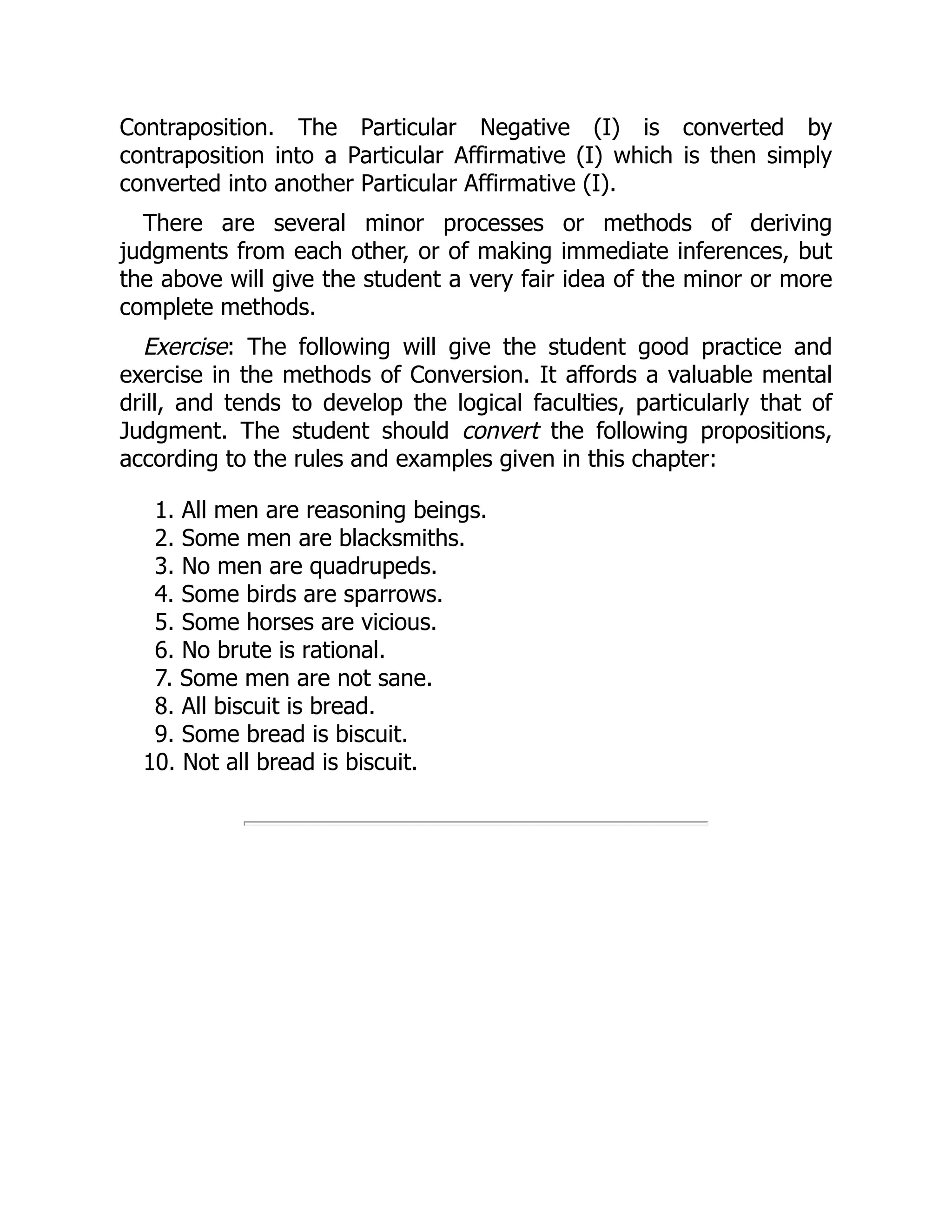 Contraposition. The Particular Negative (I) is converted by
contraposition into a Particular Affirmative (I) which is then simply
converted into another Particular Affirmative (I).
There are several minor processes or methods of deriving
judgments from each other, or of making immediate inferences, but
the above will give the student a very fair idea of the minor or more
complete methods.
Exercise: The following will give the student good practice and
exercise in the methods of Conversion. It affords a valuable mental
drill, and tends to develop the logical faculties, particularly that of
Judgment. The student should convert the following propositions,
according to the rules and examples given in this chapter:
1. All men are reasoning beings.
2. Some men are blacksmiths.
3. No men are quadrupeds.
4. Some birds are sparrows.
5. Some horses are vicious.
6. No brute is rational.
7. Some men are not sane.
8. All biscuit is bread.
9. Some bread is biscuit.
10. Not all bread is biscuit.
 