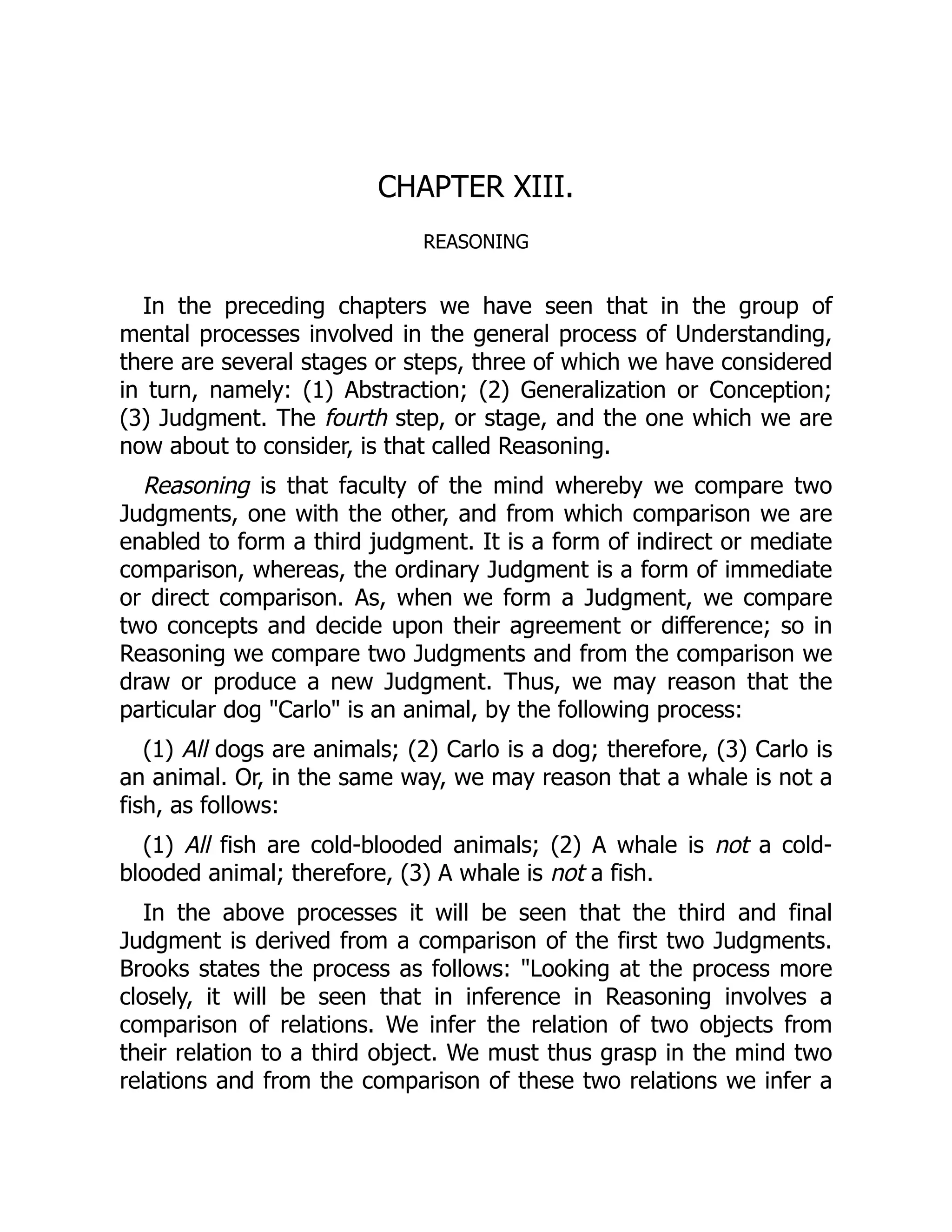 CHAPTER XIII.
REASONING
In the preceding chapters we have seen that in the group of
mental processes involved in the general process of Understanding,
there are several stages or steps, three of which we have considered
in turn, namely: (1) Abstraction; (2) Generalization or Conception;
(3) Judgment. The fourth step, or stage, and the one which we are
now about to consider, is that called Reasoning.
Reasoning is that faculty of the mind whereby we compare two
Judgments, one with the other, and from which comparison we are
enabled to form a third judgment. It is a form of indirect or mediate
comparison, whereas, the ordinary Judgment is a form of immediate
or direct comparison. As, when we form a Judgment, we compare
two concepts and decide upon their agreement or difference; so in
Reasoning we compare two Judgments and from the comparison we
draw or produce a new Judgment. Thus, we may reason that the
particular dog "Carlo" is an animal, by the following process:
(1) All dogs are animals; (2) Carlo is a dog; therefore, (3) Carlo is
an animal. Or, in the same way, we may reason that a whale is not a
fish, as follows:
(1) All fish are cold-blooded animals; (2) A whale is not a cold-
blooded animal; therefore, (3) A whale is not a fish.
In the above processes it will be seen that the third and final
Judgment is derived from a comparison of the first two Judgments.
Brooks states the process as follows: "Looking at the process more
closely, it will be seen that in inference in Reasoning involves a
comparison of relations. We infer the relation of two objects from
their relation to a third object. We must thus grasp in the mind two
relations and from the comparison of these two relations we infer a
 