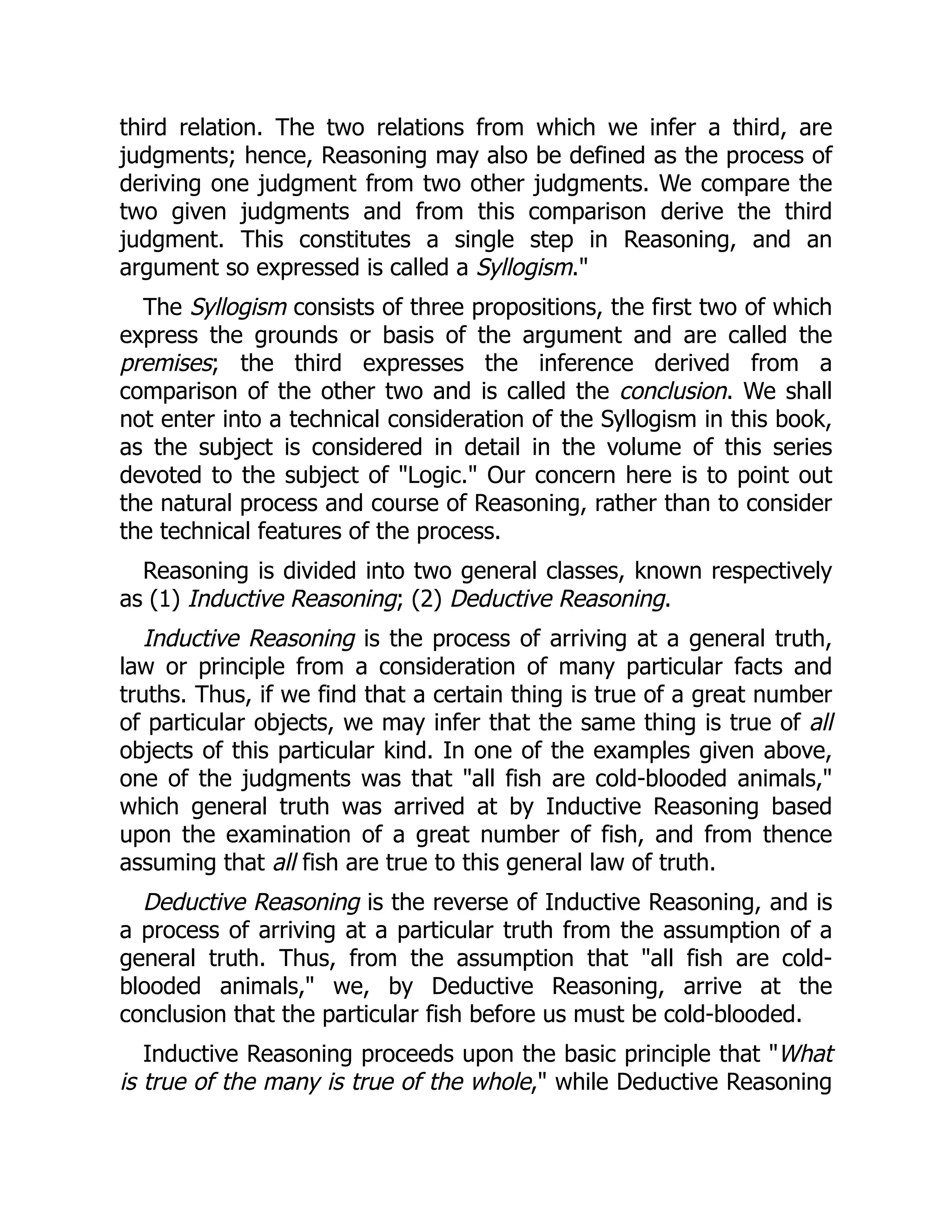 third relation. The two relations from which we infer a third, are
judgments; hence, Reasoning may also be defined as the process of
deriving one judgment from two other judgments. We compare the
two given judgments and from this comparison derive the third
judgment. This constitutes a single step in Reasoning, and an
argument so expressed is called a Syllogism."
The Syllogism consists of three propositions, the first two of which
express the grounds or basis of the argument and are called the
premises; the third expresses the inference derived from a
comparison of the other two and is called the conclusion. We shall
not enter into a technical consideration of the Syllogism in this book,
as the subject is considered in detail in the volume of this series
devoted to the subject of "Logic." Our concern here is to point out
the natural process and course of Reasoning, rather than to consider
the technical features of the process.
Reasoning is divided into two general classes, known respectively
as (1) Inductive Reasoning; (2) Deductive Reasoning.
Inductive Reasoning is the process of arriving at a general truth,
law or principle from a consideration of many particular facts and
truths. Thus, if we find that a certain thing is true of a great number
of particular objects, we may infer that the same thing is true of all
objects of this particular kind. In one of the examples given above,
one of the judgments was that "all fish are cold-blooded animals,"
which general truth was arrived at by Inductive Reasoning based
upon the examination of a great number of fish, and from thence
assuming that all fish are true to this general law of truth.
Deductive Reasoning is the reverse of Inductive Reasoning, and is
a process of arriving at a particular truth from the assumption of a
general truth. Thus, from the assumption that "all fish are cold-
blooded animals," we, by Deductive Reasoning, arrive at the
conclusion that the particular fish before us must be cold-blooded.
Inductive Reasoning proceeds upon the basic principle that "What
is true of the many is true of the whole," while Deductive Reasoning
 
