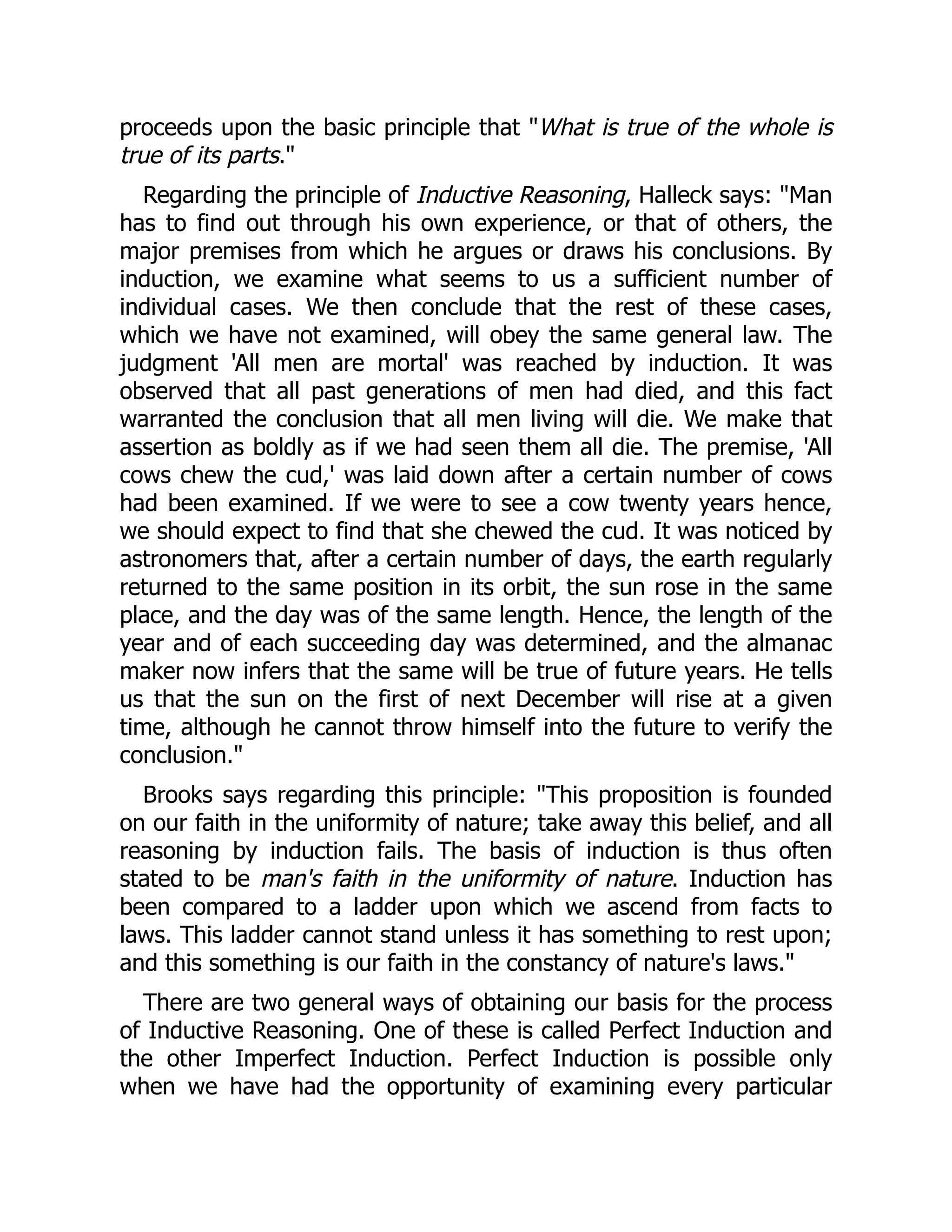 proceeds upon the basic principle that "What is true of the whole is
true of its parts."
Regarding the principle of Inductive Reasoning, Halleck says: "Man
has to find out through his own experience, or that of others, the
major premises from which he argues or draws his conclusions. By
induction, we examine what seems to us a sufficient number of
individual cases. We then conclude that the rest of these cases,
which we have not examined, will obey the same general law. The
judgment 'All men are mortal' was reached by induction. It was
observed that all past generations of men had died, and this fact
warranted the conclusion that all men living will die. We make that
assertion as boldly as if we had seen them all die. The premise, 'All
cows chew the cud,' was laid down after a certain number of cows
had been examined. If we were to see a cow twenty years hence,
we should expect to find that she chewed the cud. It was noticed by
astronomers that, after a certain number of days, the earth regularly
returned to the same position in its orbit, the sun rose in the same
place, and the day was of the same length. Hence, the length of the
year and of each succeeding day was determined, and the almanac
maker now infers that the same will be true of future years. He tells
us that the sun on the first of next December will rise at a given
time, although he cannot throw himself into the future to verify the
conclusion."
Brooks says regarding this principle: "This proposition is founded
on our faith in the uniformity of nature; take away this belief, and all
reasoning by induction fails. The basis of induction is thus often
stated to be man's faith in the uniformity of nature. Induction has
been compared to a ladder upon which we ascend from facts to
laws. This ladder cannot stand unless it has something to rest upon;
and this something is our faith in the constancy of nature's laws."
There are two general ways of obtaining our basis for the process
of Inductive Reasoning. One of these is called Perfect Induction and
the other Imperfect Induction. Perfect Induction is possible only
when we have had the opportunity of examining every particular
 