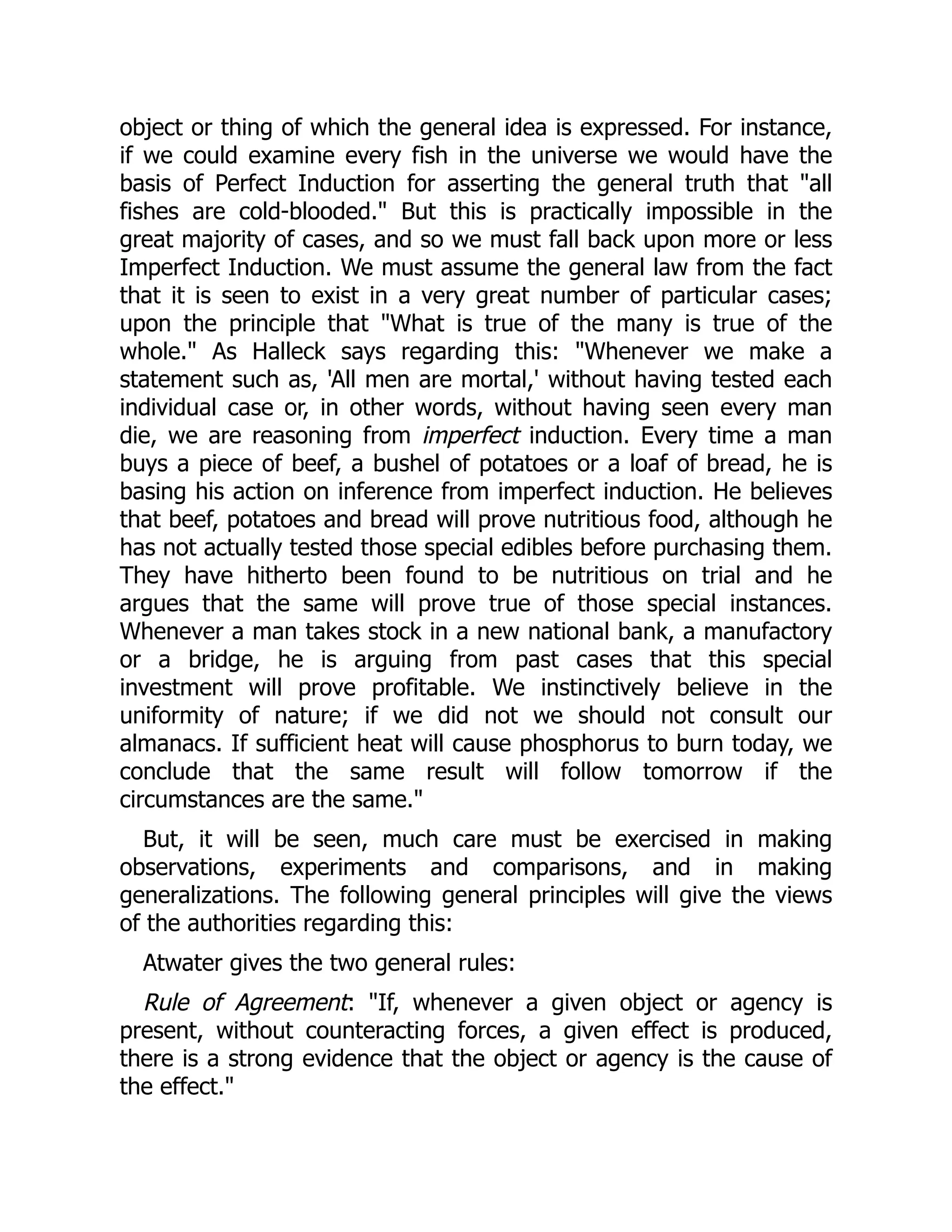 object or thing of which the general idea is expressed. For instance,
if we could examine every fish in the universe we would have the
basis of Perfect Induction for asserting the general truth that "all
fishes are cold-blooded." But this is practically impossible in the
great majority of cases, and so we must fall back upon more or less
Imperfect Induction. We must assume the general law from the fact
that it is seen to exist in a very great number of particular cases;
upon the principle that "What is true of the many is true of the
whole." As Halleck says regarding this: "Whenever we make a
statement such as, 'All men are mortal,' without having tested each
individual case or, in other words, without having seen every man
die, we are reasoning from imperfect induction. Every time a man
buys a piece of beef, a bushel of potatoes or a loaf of bread, he is
basing his action on inference from imperfect induction. He believes
that beef, potatoes and bread will prove nutritious food, although he
has not actually tested those special edibles before purchasing them.
They have hitherto been found to be nutritious on trial and he
argues that the same will prove true of those special instances.
Whenever a man takes stock in a new national bank, a manufactory
or a bridge, he is arguing from past cases that this special
investment will prove profitable. We instinctively believe in the
uniformity of nature; if we did not we should not consult our
almanacs. If sufficient heat will cause phosphorus to burn today, we
conclude that the same result will follow tomorrow if the
circumstances are the same."
But, it will be seen, much care must be exercised in making
observations, experiments and comparisons, and in making
generalizations. The following general principles will give the views
of the authorities regarding this:
Atwater gives the two general rules:
Rule of Agreement: "If, whenever a given object or agency is
present, without counteracting forces, a given effect is produced,
there is a strong evidence that the object or agency is the cause of
the effect."
 
