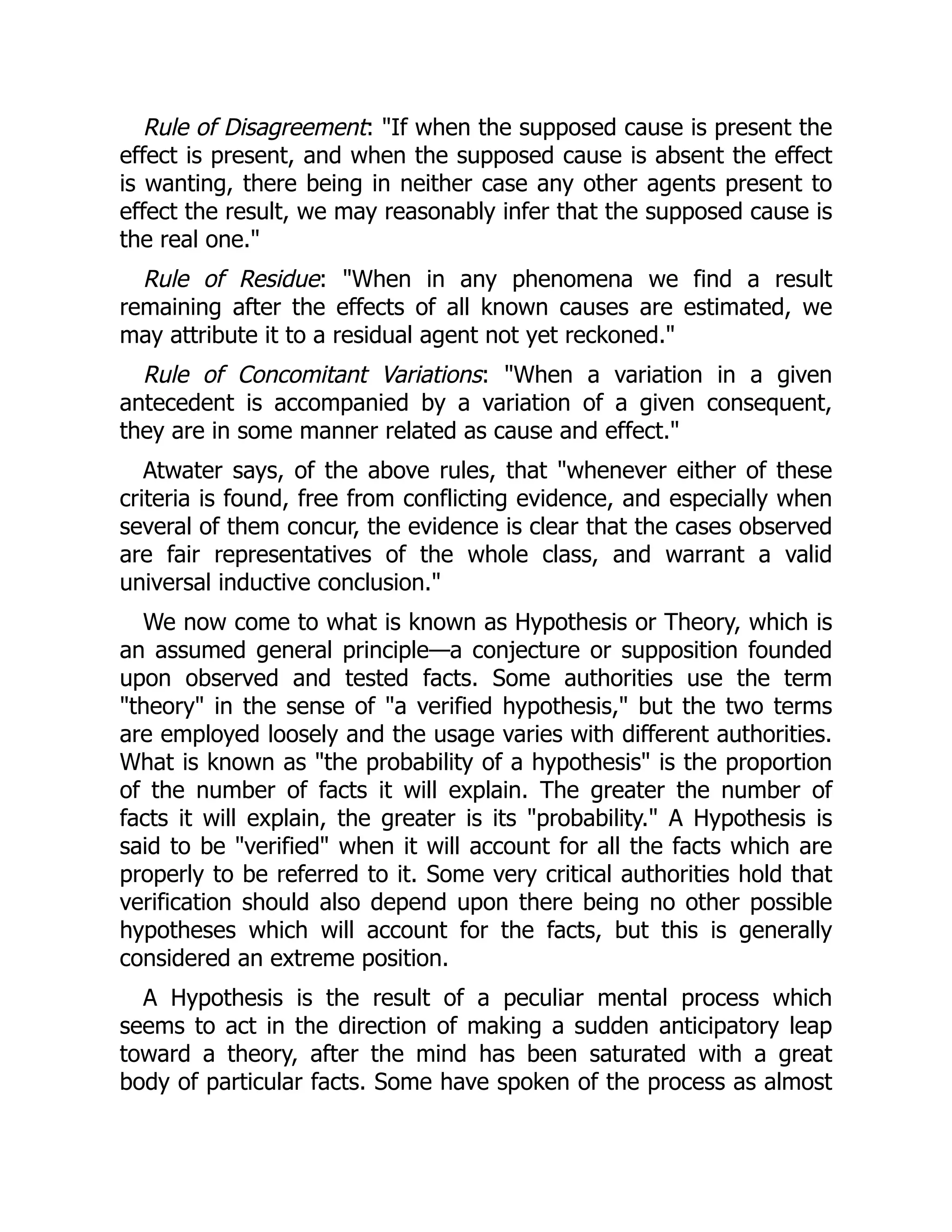 Rule of Disagreement: "If when the supposed cause is present the
effect is present, and when the supposed cause is absent the effect
is wanting, there being in neither case any other agents present to
effect the result, we may reasonably infer that the supposed cause is
the real one."
Rule of Residue: "When in any phenomena we find a result
remaining after the effects of all known causes are estimated, we
may attribute it to a residual agent not yet reckoned."
Rule of Concomitant Variations: "When a variation in a given
antecedent is accompanied by a variation of a given consequent,
they are in some manner related as cause and effect."
Atwater says, of the above rules, that "whenever either of these
criteria is found, free from conflicting evidence, and especially when
several of them concur, the evidence is clear that the cases observed
are fair representatives of the whole class, and warrant a valid
universal inductive conclusion."
We now come to what is known as Hypothesis or Theory, which is
an assumed general principle—a conjecture or supposition founded
upon observed and tested facts. Some authorities use the term
"theory" in the sense of "a verified hypothesis," but the two terms
are employed loosely and the usage varies with different authorities.
What is known as "the probability of a hypothesis" is the proportion
of the number of facts it will explain. The greater the number of
facts it will explain, the greater is its "probability." A Hypothesis is
said to be "verified" when it will account for all the facts which are
properly to be referred to it. Some very critical authorities hold that
verification should also depend upon there being no other possible
hypotheses which will account for the facts, but this is generally
considered an extreme position.
A Hypothesis is the result of a peculiar mental process which
seems to act in the direction of making a sudden anticipatory leap
toward a theory, after the mind has been saturated with a great
body of particular facts. Some have spoken of the process as almost
 