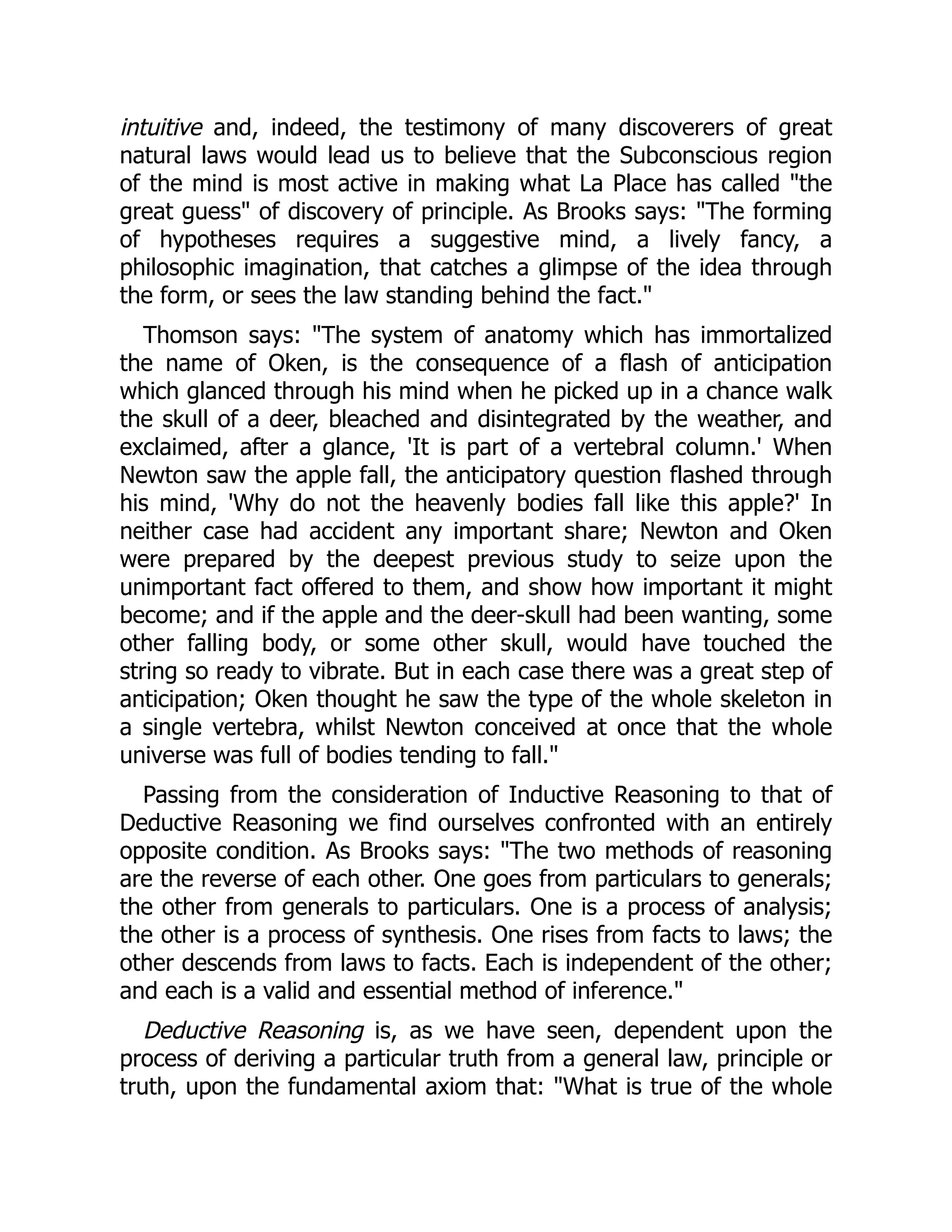intuitive and, indeed, the testimony of many discoverers of great
natural laws would lead us to believe that the Subconscious region
of the mind is most active in making what La Place has called "the
great guess" of discovery of principle. As Brooks says: "The forming
of hypotheses requires a suggestive mind, a lively fancy, a
philosophic imagination, that catches a glimpse of the idea through
the form, or sees the law standing behind the fact."
Thomson says: "The system of anatomy which has immortalized
the name of Oken, is the consequence of a flash of anticipation
which glanced through his mind when he picked up in a chance walk
the skull of a deer, bleached and disintegrated by the weather, and
exclaimed, after a glance, 'It is part of a vertebral column.' When
Newton saw the apple fall, the anticipatory question flashed through
his mind, 'Why do not the heavenly bodies fall like this apple?' In
neither case had accident any important share; Newton and Oken
were prepared by the deepest previous study to seize upon the
unimportant fact offered to them, and show how important it might
become; and if the apple and the deer-skull had been wanting, some
other falling body, or some other skull, would have touched the
string so ready to vibrate. But in each case there was a great step of
anticipation; Oken thought he saw the type of the whole skeleton in
a single vertebra, whilst Newton conceived at once that the whole
universe was full of bodies tending to fall."
Passing from the consideration of Inductive Reasoning to that of
Deductive Reasoning we find ourselves confronted with an entirely
opposite condition. As Brooks says: "The two methods of reasoning
are the reverse of each other. One goes from particulars to generals;
the other from generals to particulars. One is a process of analysis;
the other is a process of synthesis. One rises from facts to laws; the
other descends from laws to facts. Each is independent of the other;
and each is a valid and essential method of inference."
Deductive Reasoning is, as we have seen, dependent upon the
process of deriving a particular truth from a general law, principle or
truth, upon the fundamental axiom that: "What is true of the whole
 