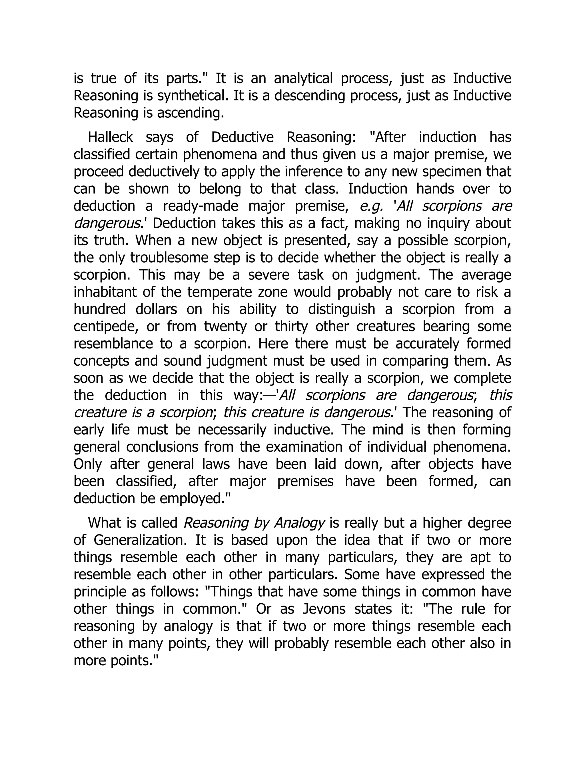 is true of its parts." It is an analytical process, just as Inductive
Reasoning is synthetical. It is a descending process, just as Inductive
Reasoning is ascending.
Halleck says of Deductive Reasoning: "After induction has
classified certain phenomena and thus given us a major premise, we
proceed deductively to apply the inference to any new specimen that
can be shown to belong to that class. Induction hands over to
deduction a ready-made major premise, e.g. 'All scorpions are
dangerous.' Deduction takes this as a fact, making no inquiry about
its truth. When a new object is presented, say a possible scorpion,
the only troublesome step is to decide whether the object is really a
scorpion. This may be a severe task on judgment. The average
inhabitant of the temperate zone would probably not care to risk a
hundred dollars on his ability to distinguish a scorpion from a
centipede, or from twenty or thirty other creatures bearing some
resemblance to a scorpion. Here there must be accurately formed
concepts and sound judgment must be used in comparing them. As
soon as we decide that the object is really a scorpion, we complete
the deduction in this way:—'All scorpions are dangerous; this
creature is a scorpion; this creature is dangerous.' The reasoning of
early life must be necessarily inductive. The mind is then forming
general conclusions from the examination of individual phenomena.
Only after general laws have been laid down, after objects have
been classified, after major premises have been formed, can
deduction be employed."
What is called Reasoning by Analogy is really but a higher degree
of Generalization. It is based upon the idea that if two or more
things resemble each other in many particulars, they are apt to
resemble each other in other particulars. Some have expressed the
principle as follows: "Things that have some things in common have
other things in common." Or as Jevons states it: "The rule for
reasoning by analogy is that if two or more things resemble each
other in many points, they will probably resemble each other also in
more points."
 