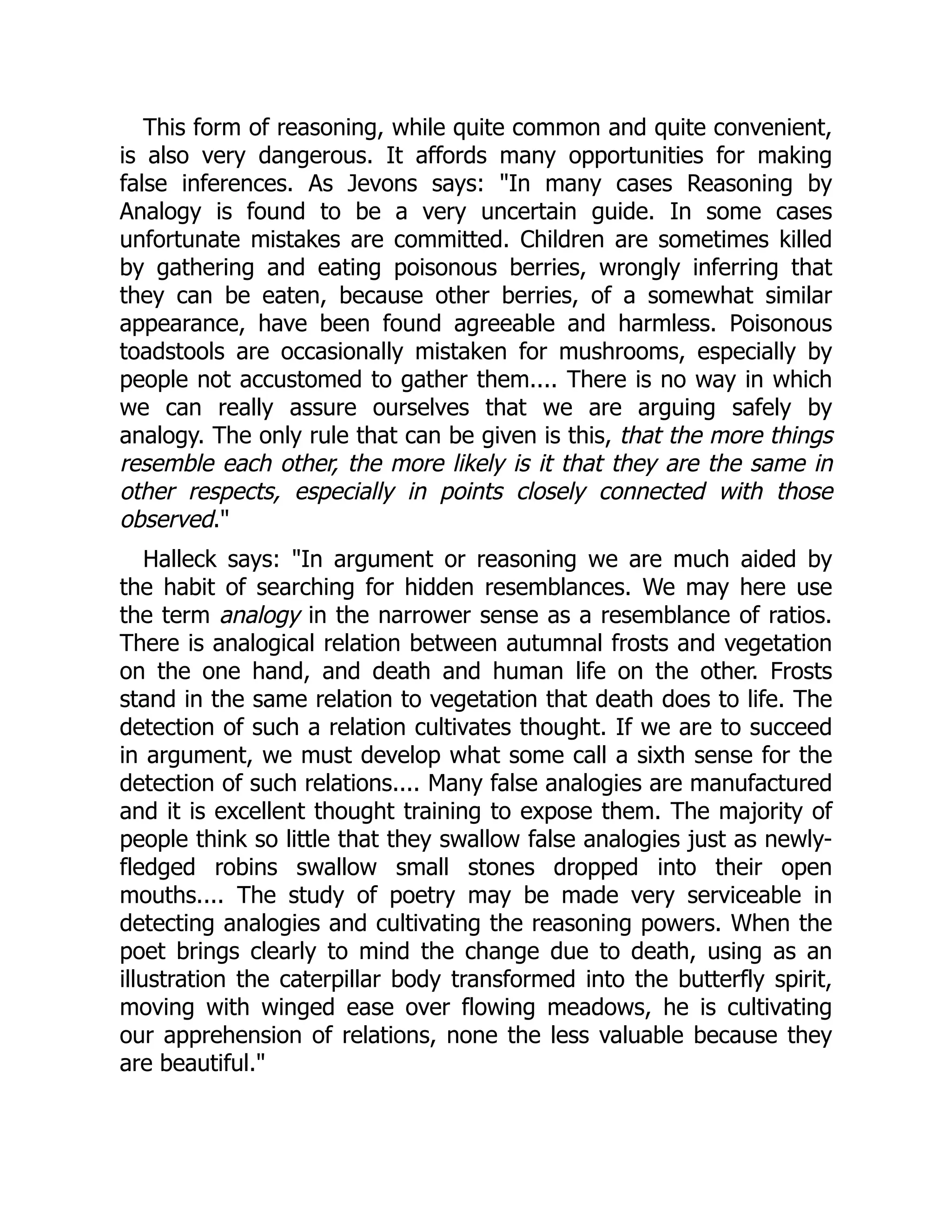 This form of reasoning, while quite common and quite convenient,
is also very dangerous. It affords many opportunities for making
false inferences. As Jevons says: "In many cases Reasoning by
Analogy is found to be a very uncertain guide. In some cases
unfortunate mistakes are committed. Children are sometimes killed
by gathering and eating poisonous berries, wrongly inferring that
they can be eaten, because other berries, of a somewhat similar
appearance, have been found agreeable and harmless. Poisonous
toadstools are occasionally mistaken for mushrooms, especially by
people not accustomed to gather them.... There is no way in which
we can really assure ourselves that we are arguing safely by
analogy. The only rule that can be given is this, that the more things
resemble each other, the more likely is it that they are the same in
other respects, especially in points closely connected with those
observed."
Halleck says: "In argument or reasoning we are much aided by
the habit of searching for hidden resemblances. We may here use
the term analogy in the narrower sense as a resemblance of ratios.
There is analogical relation between autumnal frosts and vegetation
on the one hand, and death and human life on the other. Frosts
stand in the same relation to vegetation that death does to life. The
detection of such a relation cultivates thought. If we are to succeed
in argument, we must develop what some call a sixth sense for the
detection of such relations.... Many false analogies are manufactured
and it is excellent thought training to expose them. The majority of
people think so little that they swallow false analogies just as newly-
fledged robins swallow small stones dropped into their open
mouths.... The study of poetry may be made very serviceable in
detecting analogies and cultivating the reasoning powers. When the
poet brings clearly to mind the change due to death, using as an
illustration the caterpillar body transformed into the butterfly spirit,
moving with winged ease over flowing meadows, he is cultivating
our apprehension of relations, none the less valuable because they
are beautiful."
 