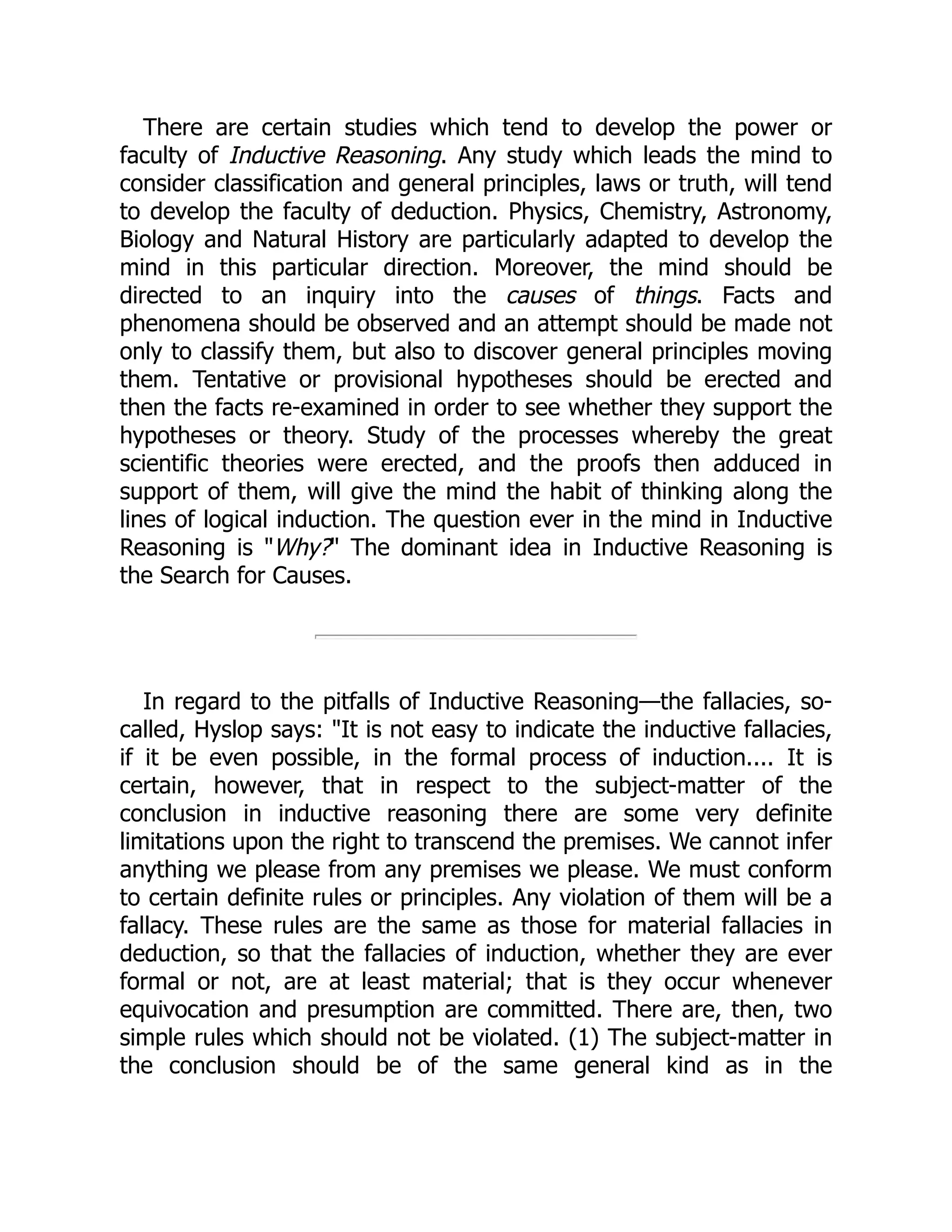 There are certain studies which tend to develop the power or
faculty of Inductive Reasoning. Any study which leads the mind to
consider classification and general principles, laws or truth, will tend
to develop the faculty of deduction. Physics, Chemistry, Astronomy,
Biology and Natural History are particularly adapted to develop the
mind in this particular direction. Moreover, the mind should be
directed to an inquiry into the causes of things. Facts and
phenomena should be observed and an attempt should be made not
only to classify them, but also to discover general principles moving
them. Tentative or provisional hypotheses should be erected and
then the facts re-examined in order to see whether they support the
hypotheses or theory. Study of the processes whereby the great
scientific theories were erected, and the proofs then adduced in
support of them, will give the mind the habit of thinking along the
lines of logical induction. The question ever in the mind in Inductive
Reasoning is "Why?" The dominant idea in Inductive Reasoning is
the Search for Causes.
In regard to the pitfalls of Inductive Reasoning—the fallacies, so-
called, Hyslop says: "It is not easy to indicate the inductive fallacies,
if it be even possible, in the formal process of induction.... It is
certain, however, that in respect to the subject-matter of the
conclusion in inductive reasoning there are some very definite
limitations upon the right to transcend the premises. We cannot infer
anything we please from any premises we please. We must conform
to certain definite rules or principles. Any violation of them will be a
fallacy. These rules are the same as those for material fallacies in
deduction, so that the fallacies of induction, whether they are ever
formal or not, are at least material; that is they occur whenever
equivocation and presumption are committed. There are, then, two
simple rules which should not be violated. (1) The subject-matter in
the conclusion should be of the same general kind as in the
 