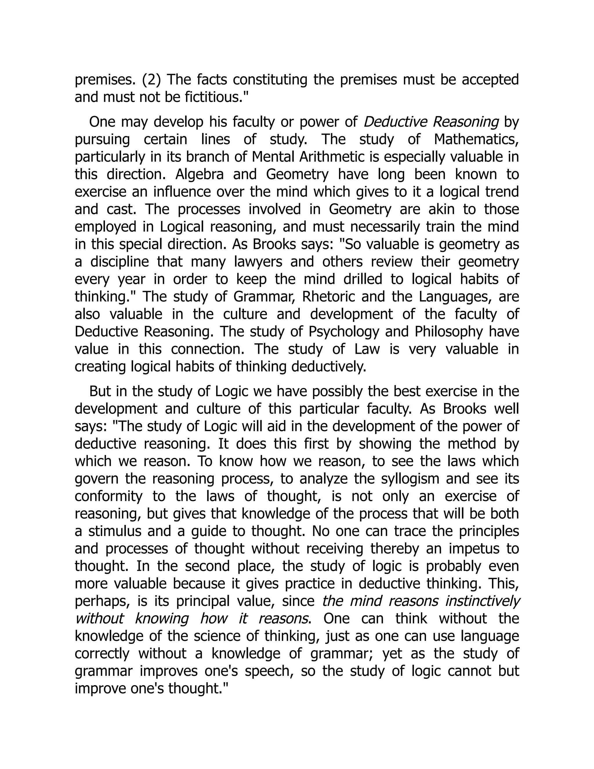 premises. (2) The facts constituting the premises must be accepted
and must not be fictitious."
One may develop his faculty or power of Deductive Reasoning by
pursuing certain lines of study. The study of Mathematics,
particularly in its branch of Mental Arithmetic is especially valuable in
this direction. Algebra and Geometry have long been known to
exercise an influence over the mind which gives to it a logical trend
and cast. The processes involved in Geometry are akin to those
employed in Logical reasoning, and must necessarily train the mind
in this special direction. As Brooks says: "So valuable is geometry as
a discipline that many lawyers and others review their geometry
every year in order to keep the mind drilled to logical habits of
thinking." The study of Grammar, Rhetoric and the Languages, are
also valuable in the culture and development of the faculty of
Deductive Reasoning. The study of Psychology and Philosophy have
value in this connection. The study of Law is very valuable in
creating logical habits of thinking deductively.
But in the study of Logic we have possibly the best exercise in the
development and culture of this particular faculty. As Brooks well
says: "The study of Logic will aid in the development of the power of
deductive reasoning. It does this first by showing the method by
which we reason. To know how we reason, to see the laws which
govern the reasoning process, to analyze the syllogism and see its
conformity to the laws of thought, is not only an exercise of
reasoning, but gives that knowledge of the process that will be both
a stimulus and a guide to thought. No one can trace the principles
and processes of thought without receiving thereby an impetus to
thought. In the second place, the study of logic is probably even
more valuable because it gives practice in deductive thinking. This,
perhaps, is its principal value, since the mind reasons instinctively
without knowing how it reasons. One can think without the
knowledge of the science of thinking, just as one can use language
correctly without a knowledge of grammar; yet as the study of
grammar improves one's speech, so the study of logic cannot but
improve one's thought."
 
