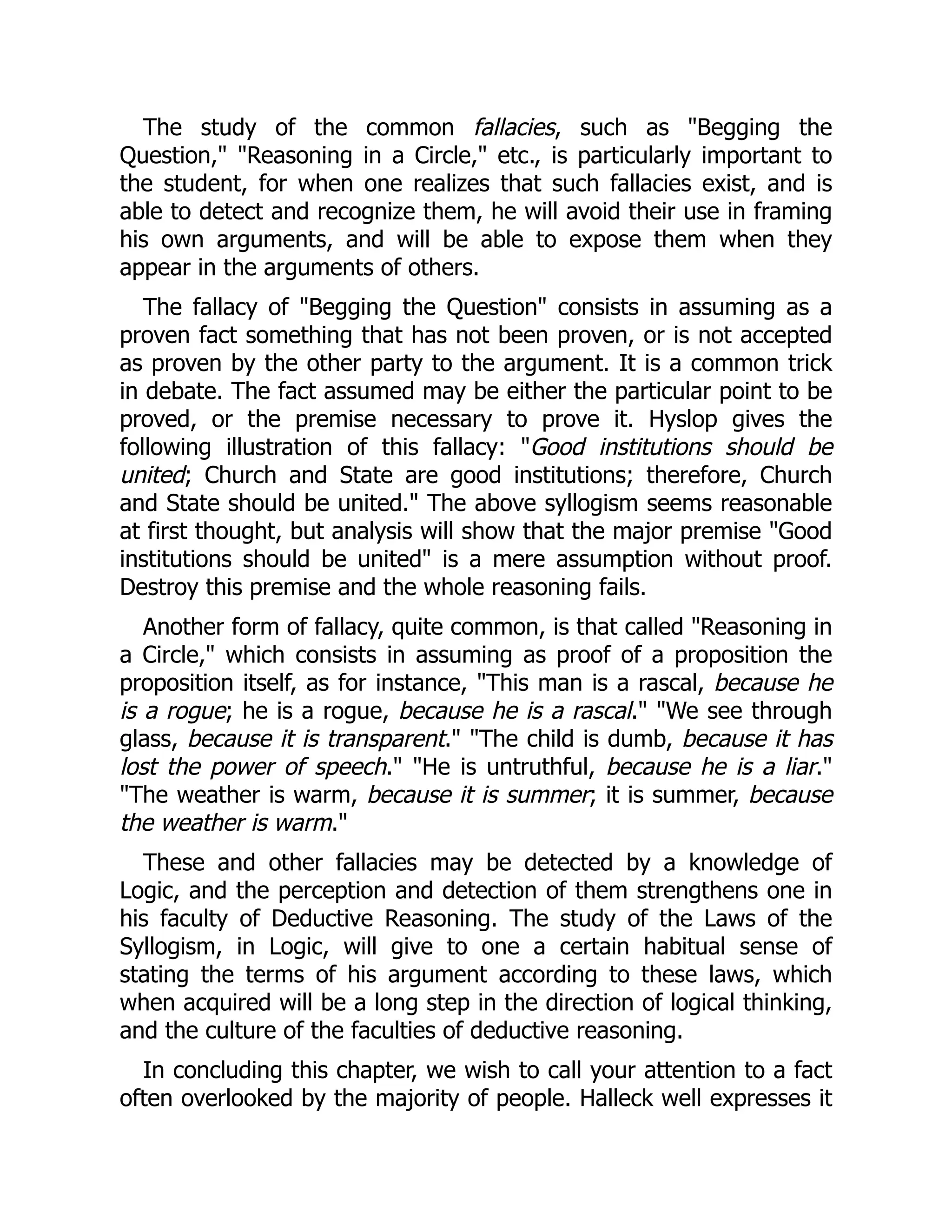 The study of the common fallacies, such as "Begging the
Question," "Reasoning in a Circle," etc., is particularly important to
the student, for when one realizes that such fallacies exist, and is
able to detect and recognize them, he will avoid their use in framing
his own arguments, and will be able to expose them when they
appear in the arguments of others.
The fallacy of "Begging the Question" consists in assuming as a
proven fact something that has not been proven, or is not accepted
as proven by the other party to the argument. It is a common trick
in debate. The fact assumed may be either the particular point to be
proved, or the premise necessary to prove it. Hyslop gives the
following illustration of this fallacy: "Good institutions should be
united; Church and State are good institutions; therefore, Church
and State should be united." The above syllogism seems reasonable
at first thought, but analysis will show that the major premise "Good
institutions should be united" is a mere assumption without proof.
Destroy this premise and the whole reasoning fails.
Another form of fallacy, quite common, is that called "Reasoning in
a Circle," which consists in assuming as proof of a proposition the
proposition itself, as for instance, "This man is a rascal, because he
is a rogue; he is a rogue, because he is a rascal." "We see through
glass, because it is transparent." "The child is dumb, because it has
lost the power of speech." "He is untruthful, because he is a liar."
"The weather is warm, because it is summer; it is summer, because
the weather is warm."
These and other fallacies may be detected by a knowledge of
Logic, and the perception and detection of them strengthens one in
his faculty of Deductive Reasoning. The study of the Laws of the
Syllogism, in Logic, will give to one a certain habitual sense of
stating the terms of his argument according to these laws, which
when acquired will be a long step in the direction of logical thinking,
and the culture of the faculties of deductive reasoning.
In concluding this chapter, we wish to call your attention to a fact
often overlooked by the majority of people. Halleck well expresses it
 