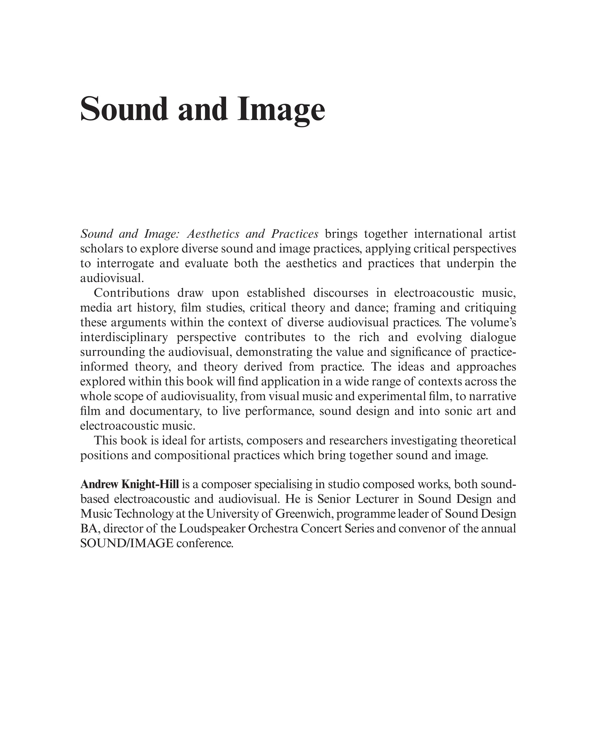 Sound and Image
Sound and Image: Aesthetics and Practices brings together international artist
scholars to explore diverse sound and image practices, applying critical perspectives
to interrogate and evaluate both the aesthetics and practices that underpin the
audiovisual.
Contributions draw upon established discourses in electroacoustic music,
media art history, flm studies, critical theory and dance; framing and critiquing
these arguments within the context of diverse audiovisual practices. The volume’s
interdisciplinary perspective contributes to the rich and evolving dialogue
surrounding the audiovisual, demonstrating the value and signifcance of practice-
informed theory, and theory derived from practice. The ideas and approaches
explored within this book will fnd application in a wide range of contexts across the
whole scope of audiovisuality, from visual music and experimental flm, to narrative
flm and documentary, to live performance, sound design and into sonic art and
electroacoustic music.
This book is ideal for artists, composers and researchers investigating theoretical
positions and compositional practices which bring together sound and image.
Andrew Knight-Hill is a composer specialising in studio composed works, both sound-
based electroacoustic and audiovisual. He is Senior Lecturer in Sound Design and
Music Technology at the University of Greenwich, programme leader of Sound Design
BA, director of the Loudspeaker Orchestra Concert Series and convenor of the annual
SOUND/IMAGE conference.
 