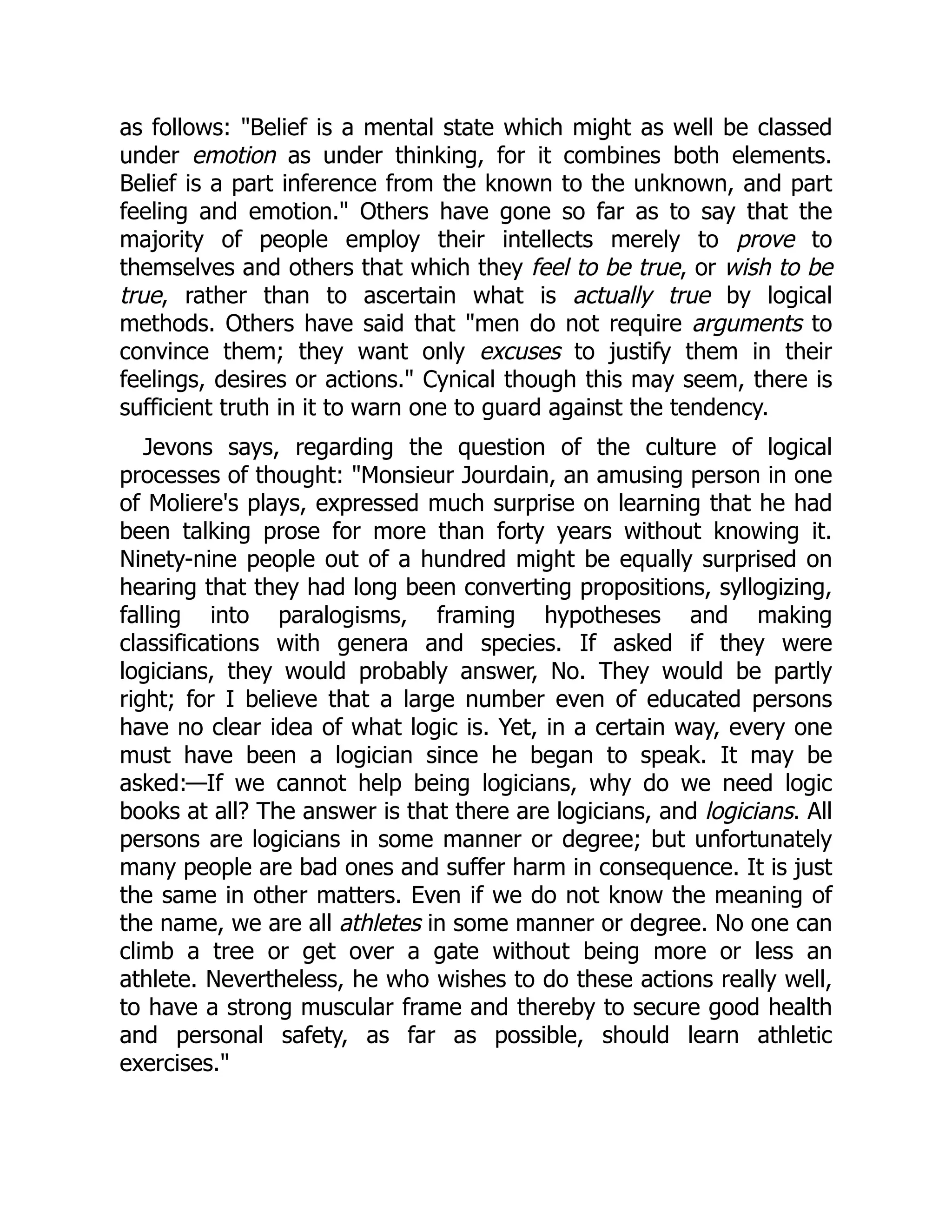 as follows: "Belief is a mental state which might as well be classed
under emotion as under thinking, for it combines both elements.
Belief is a part inference from the known to the unknown, and part
feeling and emotion." Others have gone so far as to say that the
majority of people employ their intellects merely to prove to
themselves and others that which they feel to be true, or wish to be
true, rather than to ascertain what is actually true by logical
methods. Others have said that "men do not require arguments to
convince them; they want only excuses to justify them in their
feelings, desires or actions." Cynical though this may seem, there is
sufficient truth in it to warn one to guard against the tendency.
Jevons says, regarding the question of the culture of logical
processes of thought: "Monsieur Jourdain, an amusing person in one
of Moliere's plays, expressed much surprise on learning that he had
been talking prose for more than forty years without knowing it.
Ninety-nine people out of a hundred might be equally surprised on
hearing that they had long been converting propositions, syllogizing,
falling into paralogisms, framing hypotheses and making
classifications with genera and species. If asked if they were
logicians, they would probably answer, No. They would be partly
right; for I believe that a large number even of educated persons
have no clear idea of what logic is. Yet, in a certain way, every one
must have been a logician since he began to speak. It may be
asked:—If we cannot help being logicians, why do we need logic
books at all? The answer is that there are logicians, and logicians. All
persons are logicians in some manner or degree; but unfortunately
many people are bad ones and suffer harm in consequence. It is just
the same in other matters. Even if we do not know the meaning of
the name, we are all athletes in some manner or degree. No one can
climb a tree or get over a gate without being more or less an
athlete. Nevertheless, he who wishes to do these actions really well,
to have a strong muscular frame and thereby to secure good health
and personal safety, as far as possible, should learn athletic
exercises."
 