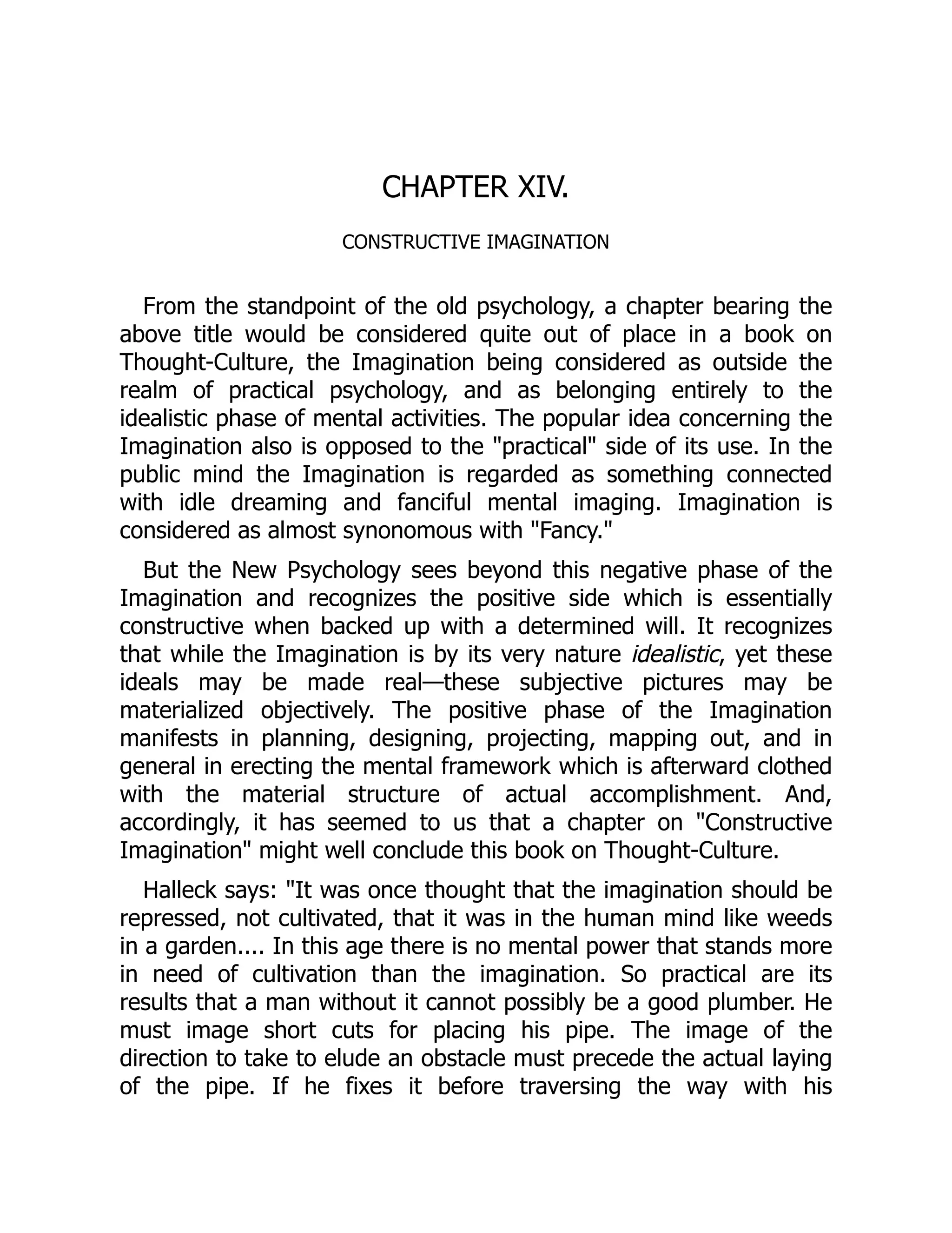 CHAPTER XIV.
CONSTRUCTIVE IMAGINATION
From the standpoint of the old psychology, a chapter bearing the
above title would be considered quite out of place in a book on
Thought-Culture, the Imagination being considered as outside the
realm of practical psychology, and as belonging entirely to the
idealistic phase of mental activities. The popular idea concerning the
Imagination also is opposed to the "practical" side of its use. In the
public mind the Imagination is regarded as something connected
with idle dreaming and fanciful mental imaging. Imagination is
considered as almost synonomous with "Fancy."
But the New Psychology sees beyond this negative phase of the
Imagination and recognizes the positive side which is essentially
constructive when backed up with a determined will. It recognizes
that while the Imagination is by its very nature idealistic, yet these
ideals may be made real—these subjective pictures may be
materialized objectively. The positive phase of the Imagination
manifests in planning, designing, projecting, mapping out, and in
general in erecting the mental framework which is afterward clothed
with the material structure of actual accomplishment. And,
accordingly, it has seemed to us that a chapter on "Constructive
Imagination" might well conclude this book on Thought-Culture.
Halleck says: "It was once thought that the imagination should be
repressed, not cultivated, that it was in the human mind like weeds
in a garden.... In this age there is no mental power that stands more
in need of cultivation than the imagination. So practical are its
results that a man without it cannot possibly be a good plumber. He
must image short cuts for placing his pipe. The image of the
direction to take to elude an obstacle must precede the actual laying
of the pipe. If he fixes it before traversing the way with his
 