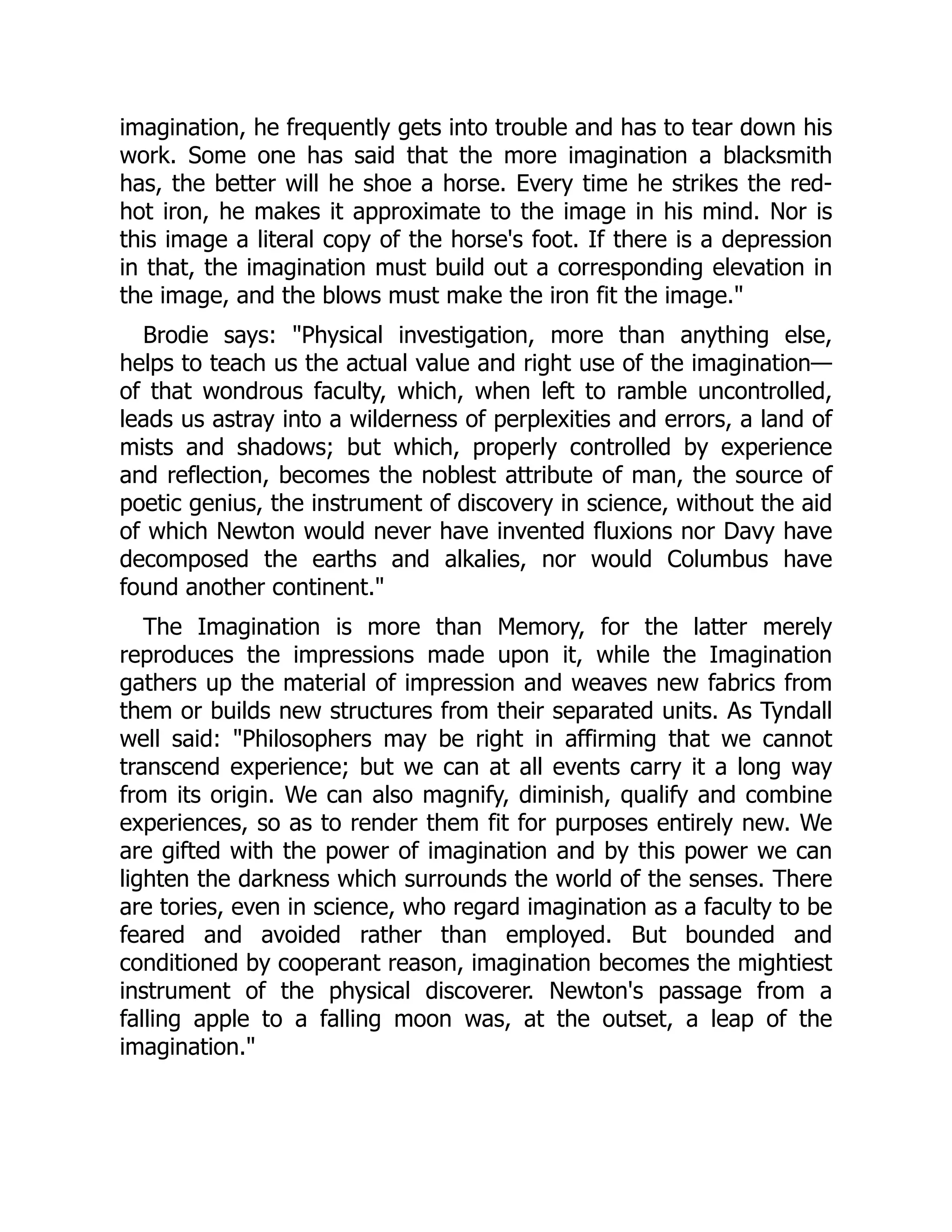 imagination, he frequently gets into trouble and has to tear down his
work. Some one has said that the more imagination a blacksmith
has, the better will he shoe a horse. Every time he strikes the red-
hot iron, he makes it approximate to the image in his mind. Nor is
this image a literal copy of the horse's foot. If there is a depression
in that, the imagination must build out a corresponding elevation in
the image, and the blows must make the iron fit the image."
Brodie says: "Physical investigation, more than anything else,
helps to teach us the actual value and right use of the imagination—
of that wondrous faculty, which, when left to ramble uncontrolled,
leads us astray into a wilderness of perplexities and errors, a land of
mists and shadows; but which, properly controlled by experience
and reflection, becomes the noblest attribute of man, the source of
poetic genius, the instrument of discovery in science, without the aid
of which Newton would never have invented fluxions nor Davy have
decomposed the earths and alkalies, nor would Columbus have
found another continent."
The Imagination is more than Memory, for the latter merely
reproduces the impressions made upon it, while the Imagination
gathers up the material of impression and weaves new fabrics from
them or builds new structures from their separated units. As Tyndall
well said: "Philosophers may be right in affirming that we cannot
transcend experience; but we can at all events carry it a long way
from its origin. We can also magnify, diminish, qualify and combine
experiences, so as to render them fit for purposes entirely new. We
are gifted with the power of imagination and by this power we can
lighten the darkness which surrounds the world of the senses. There
are tories, even in science, who regard imagination as a faculty to be
feared and avoided rather than employed. But bounded and
conditioned by cooperant reason, imagination becomes the mightiest
instrument of the physical discoverer. Newton's passage from a
falling apple to a falling moon was, at the outset, a leap of the
imagination."
 