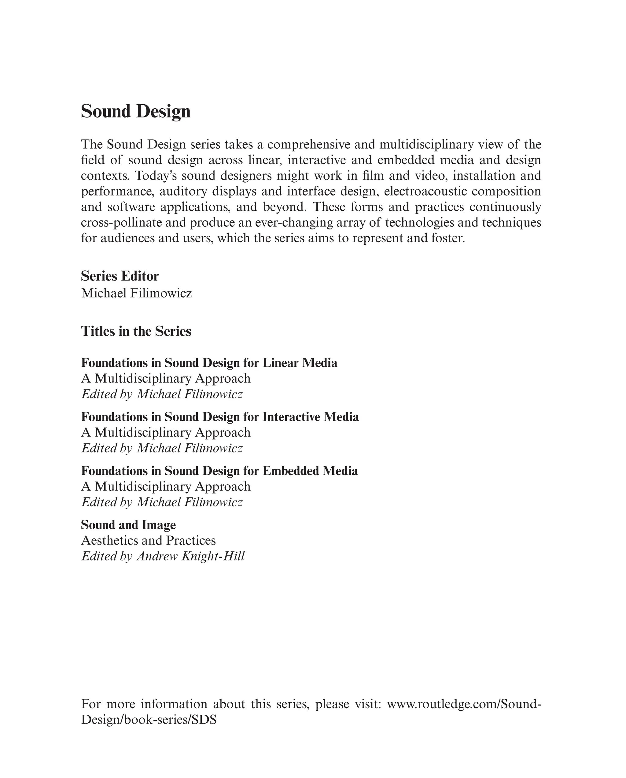 Sound Design
The Sound Design series takes a comprehensive and multidisciplinary view of the
feld of sound design across linear, interactive and embedded media and design
contexts. Today’s sound designers might work in flm and video, installation and
performance, auditory displays and interface design, electroacoustic composition
and software applications, and beyond. These forms and practices continuously
cross-pollinate and produce an ever-changing array of technologies and techniques
for audiences and users, which the series aims to represent and foster.
Series Editor
Michael Filimowicz
Titles in the Series
Foundations in Sound Design for Linear Media
A Multidisciplinary Approach
Edited by Michael Filimowicz
Foundations in Sound Design for Interactive Media
A Multidisciplinary Approach
Edited by Michael Filimowicz
Foundations in Sound Design for Embedded Media
A Multidisciplinary Approach
Edited by Michael Filimowicz
Sound and Image
Aesthetics and Practices
Edited by Andrew Knight-Hill
For more information about this series, please visit: www.routledge.com/Sound-
Design/book-series/SDS
 