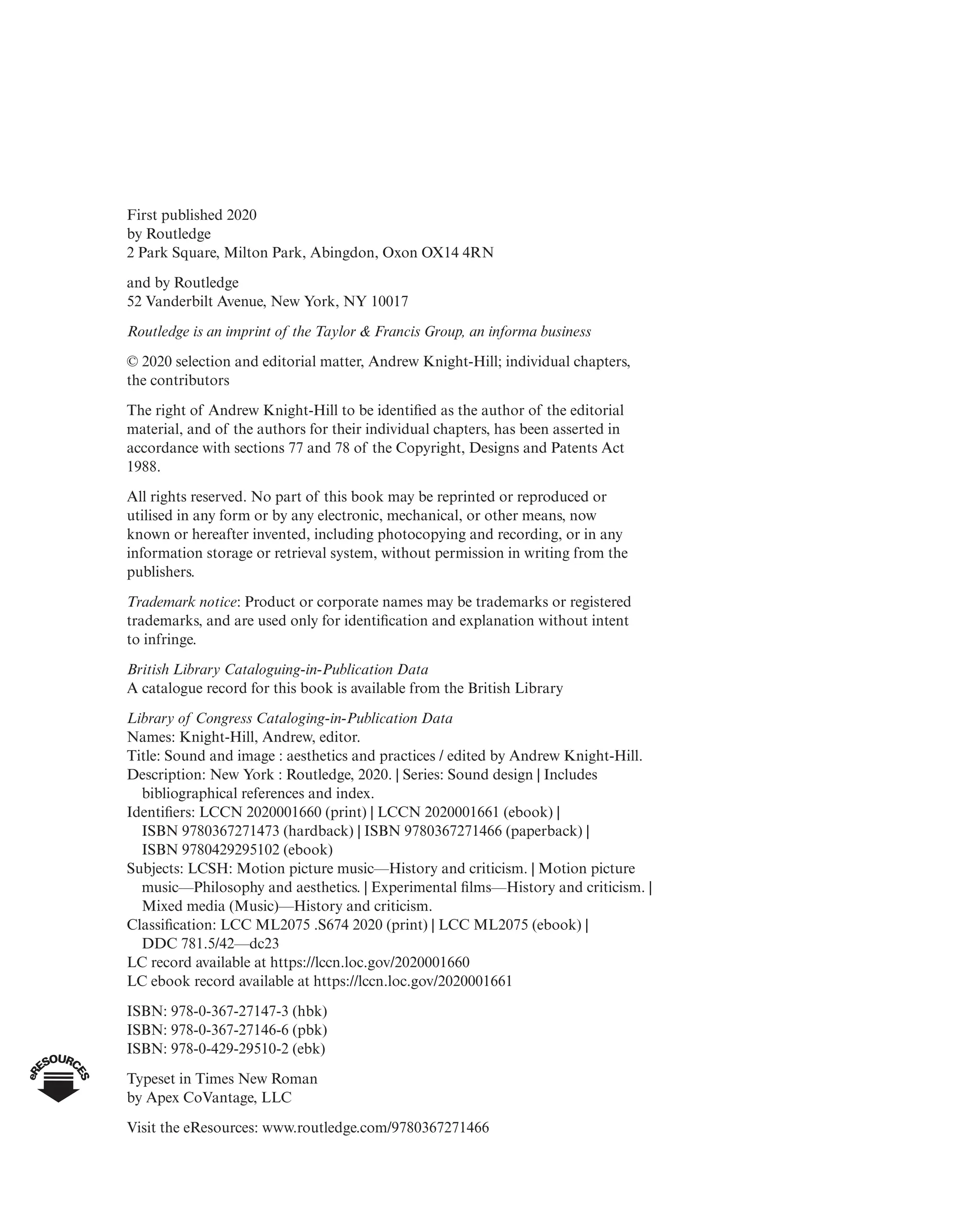 First published 2020
by Routledge
2 Park Square, Milton Park, Abingdon, Oxon OX14 4RN
and by Routledge
52 Vanderbilt Avenue, New York, NY 10017
Routledge is an imprint of the Taylor & Francis Group, an informa business
© 2020 selection and editorial matter, Andrew Knight-Hill; individual chapters,
the contributors
The right of Andrew Knight-Hill to be identifed as the author of the editorial
material, and of the authors for their individual chapters, has been asserted in
accordance with sections 77 and 78 of the Copyright, Designs and Patents Act
1988.
All rights reserved. No part of this book may be reprinted or reproduced or
utilised in any form or by any electronic, mechanical, or other means, now
known or hereafter invented, including photocopying and recording, or in any
information storage or retrieval system, without permission in writing from the
publishers.
Trademark notice: Product or corporate names may be trademarks or registered
trademarks, and are used only for identifcation and explanation without intent
to infringe.
British Library Cataloguing-in-Publication Data
A catalogue record for this book is available from the British Library
Library of Congress Cataloging-in-Publication Data
Names: Knight-Hill, Andrew, editor.
Title: Sound and image : aesthetics and practices / edited by Andrew Knight-Hill.
Description: New York : Routledge, 2020. | Series: Sound design | Includes
bibliographical references and index.
Identifers: LCCN 2020001660 (print) | LCCN 2020001661 (ebook) |
ISBN 9780367271473 (hardback) | ISBN 9780367271466 (paperback) |
ISBN 9780429295102 (ebook)
Subjects: LCSH: Motion picture music—History and criticism. | Motion picture
music—Philosophy and aesthetics. | Experimental flms—History and criticism. |
Mixed media (Music)—History and criticism.
Classifcation: LCC ML2075 .S674 2020 (print) | LCC ML2075 (ebook) |
DDC 781.5/42—dc23
LC record available at https://lccn.loc.gov/2020001660
LC ebook record available at https://lccn.loc.gov/2020001661
ISBN: 978-0-367-27147-3 (hbk)
ISBN: 978-0-367-27146-6 (pbk)
ISBN: 978-0-429-29510-2 (ebk)
Typeset in Times New Roman
by Apex CoVantage, LLC
Visit the eResources: www.routledge.com/9780367271466
 