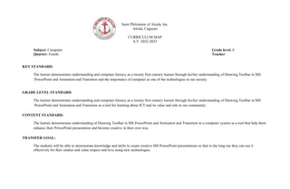 Saint Philomene of Alcala, Inc.
Alcala, Cagayan
CURRICULUM MAP
S.Y. 2022-2023
Subject: Computer Grade level: 8
Quarter: Fourth Teacher:
KEY STANDARD:
The learner demonstrates understanding and computer literacy as a twenty first century learner through his/her understanding of Drawing Toolbar in MS
PowerPoint and Animation and Transition and the importance of computer as one of the technologies in our society.
GRADE LEVEL STANDARD:
The learner demonstrates understanding and computer literacy as a twenty first century learner through his/her understanding of Drawing Toolbar in MS
PowerPoint and Animation and Transition as a tool for learning about ICT and its value and role in our community.
CONTENT STANDARD:
The learner demonstrates understanding of Drawing Toolbar in MS PowerPoint and Animation and Transition in a computer system as a tool that help them
enhance their PowerPoint presentation and become creative in their own way.
TRANSFER GOAL:
The students will be able to demonstrate knowledge and skills to create creative MS PowerPoint presentations so that in the long run they can use it
effectively for their studies and value respect and love using new technologies.
 