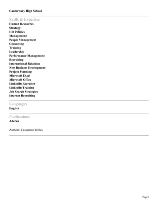 Page3
Canterbury High School
Skills & Expertise
Human Resources
Strategy
HR Policies
Management
People Management
Consulting
Training
Leadership
Performance Management
Recruiting
International Relations
New Business Development
Project Planning
Microsoft Excel
Microsoft Office
LinkedIn Recruiter
LinkedIn Training
Job Search Strategies
Internet Recruiting
Languages
English
Publications
Adecco
Authors: Cassendra Writes
 