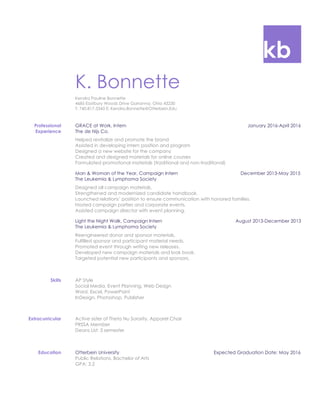 kb
K. Bonnette
Kendra Pauline Bonnette
4685 Eastbury Woods Drive Gahanna, Ohio 43230
T: 740.817.3343 E: Kendra.Bonnette@Otterbein.Edu
Professional
Experience
GRACE at Work, Intern January 2016-April 2016
The de Nijs Co.
Helped revitalize and promote the brand
Assisted in developing intern position and program
Designed a new website for the company
Created and designed materials for online courses
Formulated promotional materials (traditional and non-traditional)
Man & Woman of the Year, Campaign Intern December 2013-May 2015
The Leukemia & Lymphoma Society
Designed all campaign materials.
Strengthened and modernized candidate handbook.
Launched relations’ position to ensure communication with honored families.
Hosted campaign parties and corporate events.
Assisted campaign director with event planning.
Light the Night Walk, Campaign Intern August 2013-December 2013
The Leukemia & Lymphoma Society
Reengineered donor and sponsor materials.
Fulfilled sponsor and participant material needs.
Promoted event through writing new releases.
Developed new campaign materials and look book.
Targeted potential new participants and sponsors.
Skills AP Style
Social Media, Event Planning, Web Design
Word, Excel, PowerPoint
InDesign, Photoshop, Publisher
Extracurricular Active sister of Theta Nu Sorority, Apparel Chair
PRSSA Member
Deans List: 3 semester
Education Otterbein University Expected Graduation Date: May 2016
Public Relations, Bachelor of Arts
GPA: 3.2
 