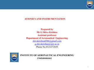 1
AVIONICS AND INSTRUMENTATION
Prepared by
Mr G Shiva Krishna
Assistant professor
Department of Aeronautical Engineering
shivakrishna0206@gmail.com
g.shivakrishna@iare.ac.in
Phone No 8121272839
INSTITUTE OF AERONAUTICAL ENGINEERING
(Autonomous)
 