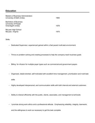 Education
Masters of Business Administration
University of Delhi (India) 1983
Bachelors of Business
University of Panjab
Chandigarh (India) 1979
McLean High School
McLean, Virginia 1975
Skills:
− Dedicated Supervisor, experienced gained within a fast paced multi-task environment.
− Thrive on problem solving and creating processes to help the company reach business goals
− Billing for infusion for multiple payer types such as commercial and government payers
− Organized, detail-oriented, self-motivated with excellent time management, prioritization and multi-task
skills
− Highly developed interpersonal, and communication skills with both internal and external customers
− Ability to interact efficiently with the public, clients, associates, and management at all levels
− I promote strong work ethics and a professional attitude. Emphasizing reliability, integrity, teamwork,
and the willingness to work as necessary to get the task complete
 