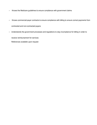 − Knows the Medicare guidelines to ensure compliance with government claims
− Knows commercial payer contracts to ensure compliance with billing to ensure correct payments from
contracted and non-contracted payers
− Understands the government processes and regulations to stay incompliance for billing in order to
receive reimbursement for services
References available upon request
 
