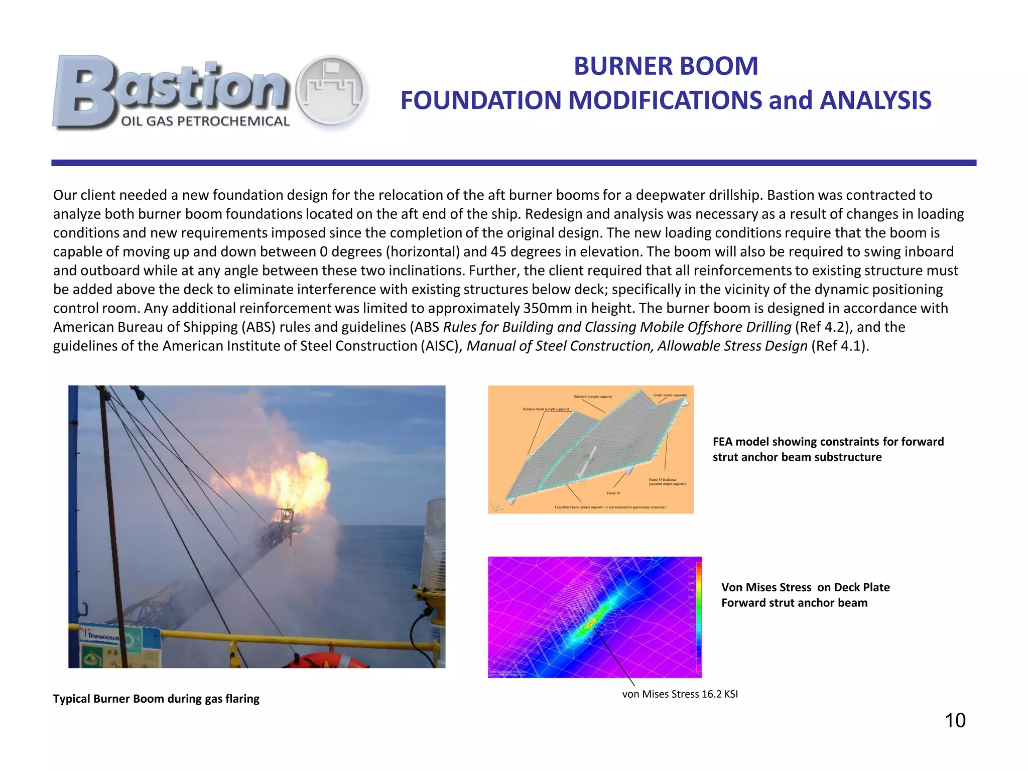 BURNER BOOM
                                                      FOUNDATION MODIFICATIONS and ANALYSIS


Our client needed a new foundation design for the relocation of the aft burner booms for a deepwater drillship. Bastion was contracted to
analyze both burner boom foundations located on the aft end of the ship. Redesign and analysis was necessary as a result of changes in loading
conditions and new requirements imposed since the completion of the original design. The new loading conditions require that the boom is
capable of moving up and down between 0 degrees (horizontal) and 45 degrees in elevation. The boom will also be required to swing inboard
and outboard while at any angle between these two inclinations. Further, the client required that all reinforcements to existing structure must
be added above the deck to eliminate interference with existing structures below deck; specifically in the vicinity of the dynamic positioning
control room. Any additional reinforcement was limited to approximately 350mm in height. The burner boom is designed in accordance with
American Bureau of Shipping (ABS) rules and guidelines (ABS Rules for Building and Classing Mobile Offshore Drilling (Ref 4.2), and the
guidelines of the American Institute of Steel Construction (AISC), Manual of Steel Construction, Allowable Stress Design (Ref 4.1).

                                                                                                             Sideshell (simple supports)                             Girder simply supported



                                                                         Helideck Struts (simple supports)




                                                                                                                                                                                               FEA model showing constraints for forward
                                                                                                                                                                                               strut anchor beam substructure
                                                                                                                                                                  Frame 55 Bulkhead
                                                                                                                                                                  (assumed simple supports)

                                                                                                                                    Frame 56



                                                                                                Centerline Frame (simple supports + x axis rotational to approximate symmetry)




                                                                                                                                                                                                Von Mises Stress on Deck Plate
                                                                                                                                                                                                Forward strut anchor beam




Typical Burner Boom during gas flaring                                                                                                         von Mises Stress 16.2 KSI

                                                                                                                                                                                                                                       10
 
