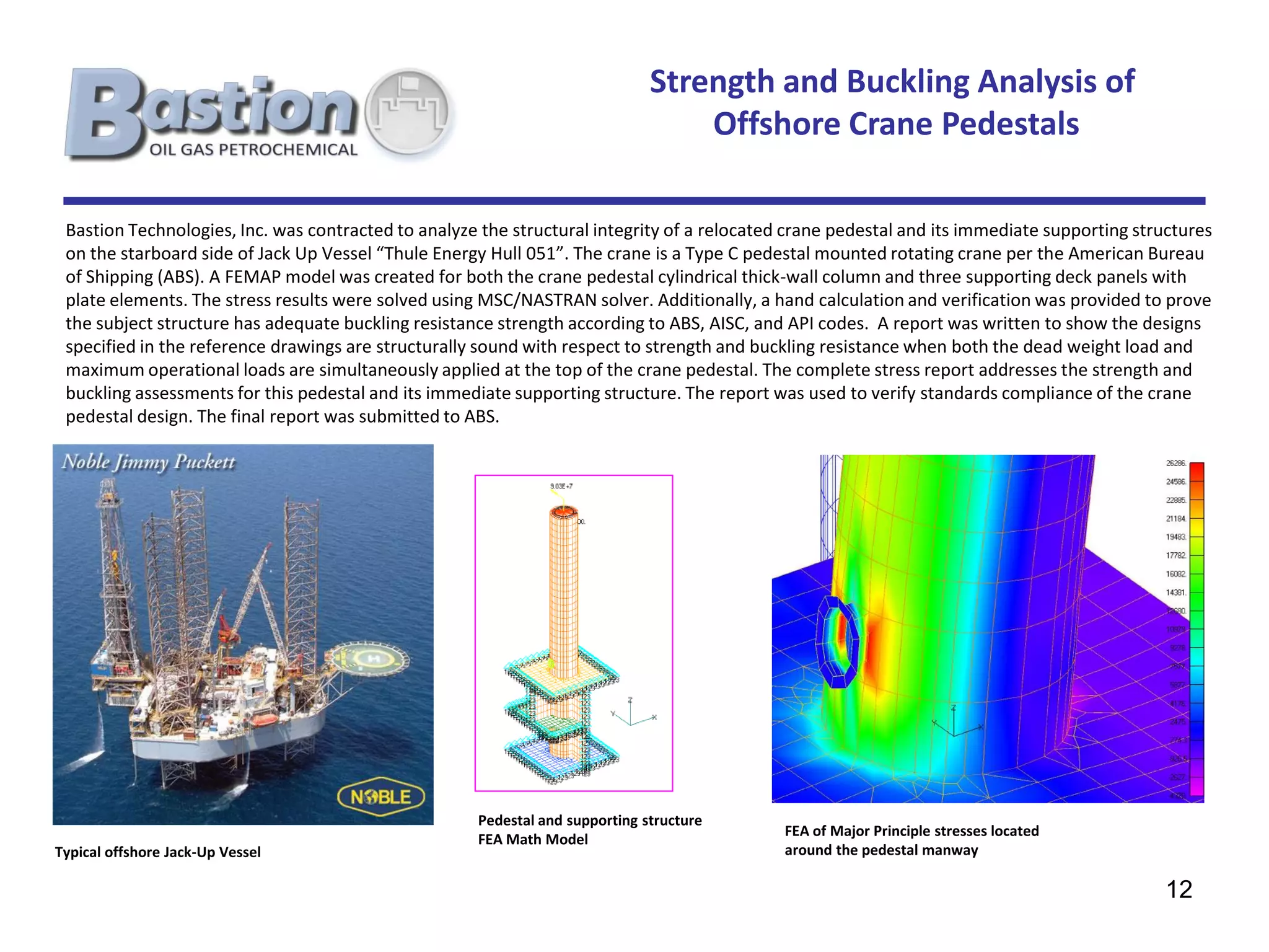 Strength and Buckling Analysis of
                                                                                  Offshore Crane Pedestals

 Bastion Technologies, Inc. was contracted to analyze the structural integrity of a relocated crane pedestal and its immediate supporting structures
 on the starboard side of Jack Up Vessel “Thule Energy Hull 051”. The crane is a Type C pedestal mounted rotating crane per the American Bureau
 of Shipping (ABS). A FEMAP model was created for both the crane pedestal cylindrical thick-wall column and three supporting deck panels with
 plate elements. The stress results were solved using MSC/NASTRAN solver. Additionally, a hand calculation and verification was provided to prove
 the subject structure has adequate buckling resistance strength according to ABS, AISC, and API codes. A report was written to show the designs
 specified in the reference drawings are structurally sound with respect to strength and buckling resistance when both the dead weight load and
 maximum operational loads are simultaneously applied at the top of the crane pedestal. The complete stress report addresses the strength and
 buckling assessments for this pedestal and its immediate supporting structure. The report was used to verify standards compliance of the crane
 pedestal design. The final report was submitted to ABS.




                                                     Pedestal and supporting structure
                                                                                             FEA of Major Principle stresses located
                                                     FEA Math Model
Typical offshore Jack-Up Vessel                                                              around the pedestal manway

                                                                                                                                             12
 