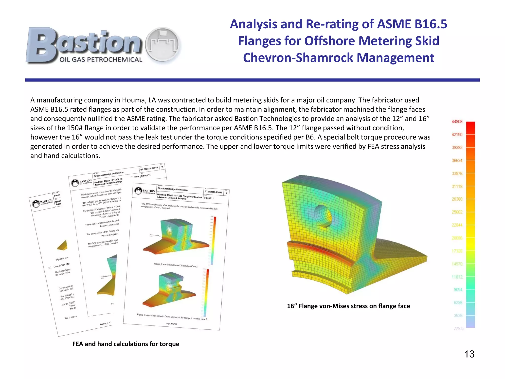 Analysis and Re-rating of ASME B16.5
                                                                Flanges for Offshore Metering Skid
                                                                 Chevron-Shamrock Management

A manufacturing company in Houma, LA was contracted to build metering skids for a major oil company. The fabricator used
ASME B16.5 rated flanges as part of the construction. In order to maintain alignment, the fabricator machined the flange faces
and consequently nullified the ASME rating. The fabricator asked Bastion Technologies to provide an analysis of the 12” and 16”
sizes of the 150# flange in order to validate the performance per ASME B16.5. The 12” flange passed without condition,
however the 16” would not pass the leak test under the torque conditions specified per B6. A special bolt torque procedure was
generated in order to achieve the desired performance. The upper and lower torque limits were verified by FEA stress analysis
and hand calculations.




                                                                                 16” Flange von-Mises stress on flange face




             FEA and hand calculations for torque
                                                                                                                                  13
 