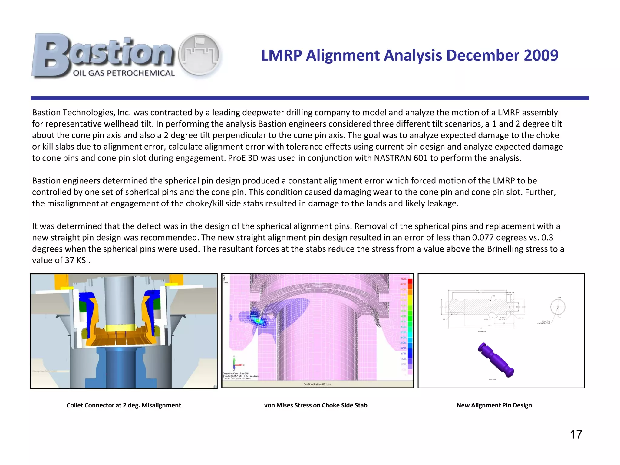 LMRP Alignment Analysis December 2009


Bastion Technologies, Inc. was contracted by a leading deepwater drilling company to model and analyze the motion of a LMRP assembly
for representative wellhead tilt. In performing the analysis Bastion engineers considered three different tilt scenarios, a 1 and 2 degree tilt
about the cone pin axis and also a 2 degree tilt perpendicular to the cone pin axis. The goal was to analyze expected damage to the choke
or kill slabs due to alignment error, calculate alignment error with tolerance effects using current pin design and analyze expected damage
to cone pins and cone pin slot during engagement. ProE 3D was used in conjunction with NASTRAN 601 to perform the analysis.

Bastion engineers determined the spherical pin design produced a constant alignment error which forced motion of the LMRP to be
controlled by one set of spherical pins and the cone pin. This condition caused damaging wear to the cone pin and cone pin slot. Further,
the misalignment at engagement of the choke/kill side stabs resulted in damage to the lands and likely leakage.

It was determined that the defect was in the design of the spherical alignment pins. Removal of the spherical pins and replacement with a
new straight pin design was recommended. The new straight alignment pin design resulted in an error of less than 0.077 degrees vs. 0.3
degrees when the spherical pins were used. The resultant forces at the stabs reduce the stress from a value above the Brinelling stress to a
value of 37 KSI.




         Collet Connector at 2 deg. Misalignment              von Mises Stress on Choke Side Stab                 New Alignment Pin Design



                                                                                                                                                  17
 