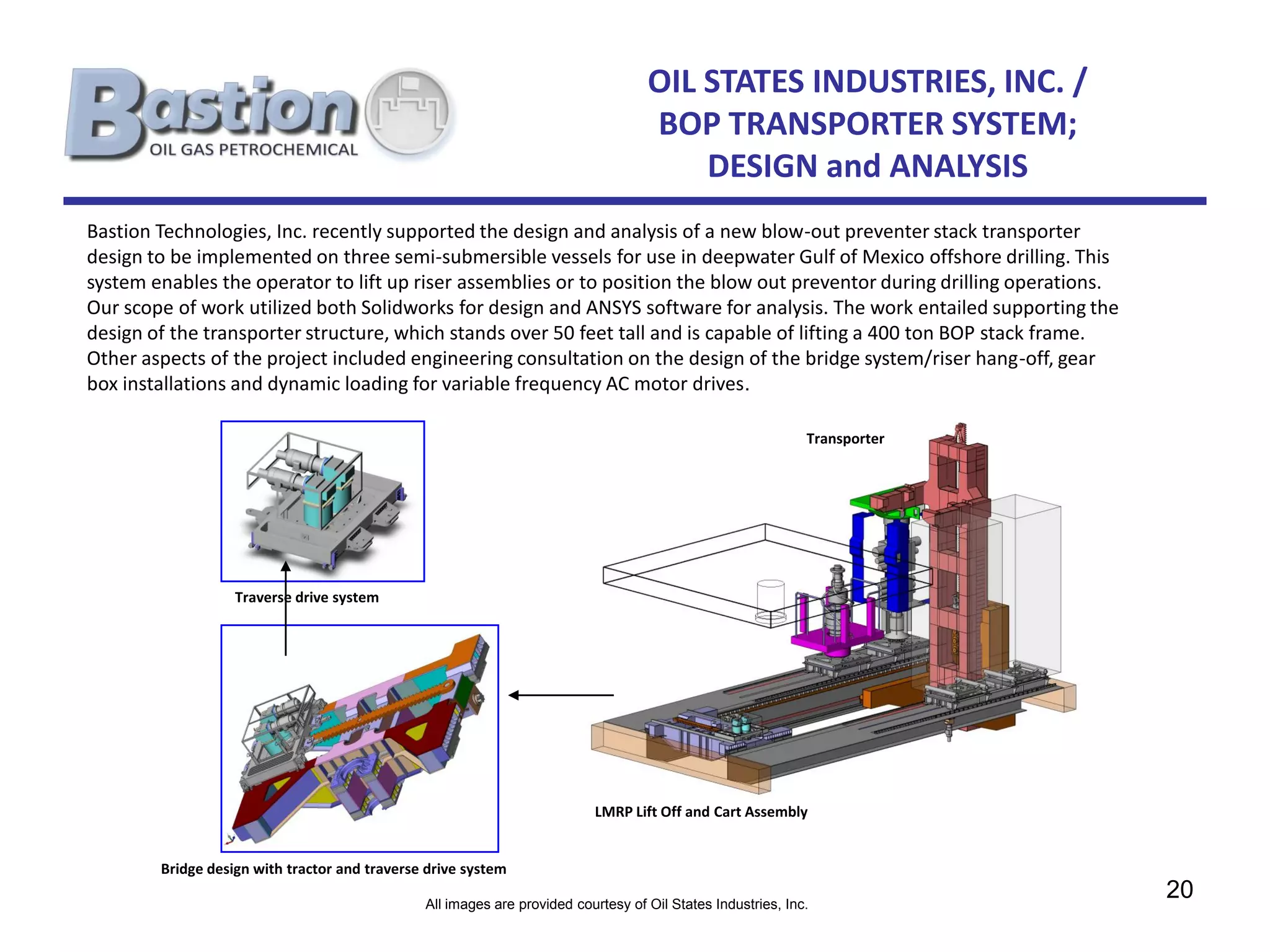 OIL STATES INDUSTRIES, INC. /
                                                                                   BOP TRANSPORTER SYSTEM;
                                                                                       DESIGN and ANALYSIS
Bastion Technologies, Inc. recently supported the design and analysis of a new blow-out preventer stack transporter
design to be implemented on three semi-submersible vessels for use in deepwater Gulf of Mexico offshore drilling. This
system enables the operator to lift up riser assemblies or to position the blow out preventor during drilling operations.
Our scope of work utilized both Solidworks for design and ANSYS software for analysis. The work entailed supporting the
design of the transporter structure, which stands over 50 feet tall and is capable of lifting a 400 ton BOP stack frame.
Other aspects of the project included engineering consultation on the design of the bridge system/riser hang-off, gear
box installations and dynamic loading for variable frequency AC motor drives.

                                                                                                             Transporter




                   Traverse drive system




                                                                          LMRP Lift Off and Cart Assembly


        Bridge design with tractor and traverse drive system

                                               All images are provided courtesy of Oil States Industries, Inc.
                                                                                                                            20
 