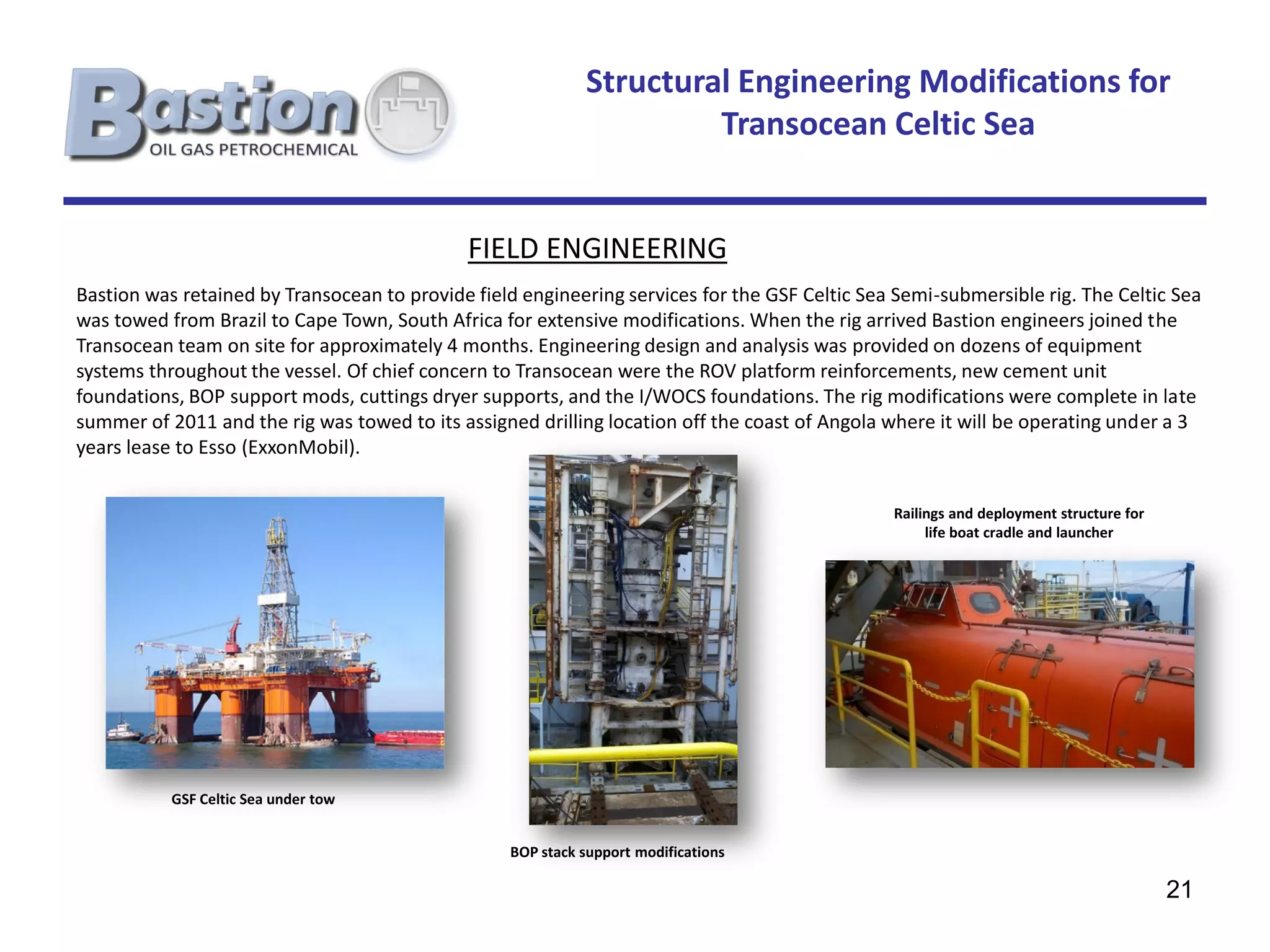 Structural Engineering Modifications for
                                                                     Transocean Celtic Sea


                                             FIELD ENGINEERING
Bastion was retained by Transocean to provide field engineering services for the GSF Celtic Sea Semi-submersible rig. The Celtic Sea
was towed from Brazil to Cape Town, South Africa for extensive modifications. When the rig arrived Bastion engineers joined the
Transocean team on site for approximately 4 months. Engineering design and analysis was provided on dozens of equipment
systems throughout the vessel. Of chief concern to Transocean were the ROV platform reinforcements, new cement unit
foundations, BOP support mods, cuttings dryer supports, and the I/WOCS foundations. The rig modifications were complete in late
summer of 2011 and the rig was towed to its assigned drilling location off the coast of Angola where it will be operating under a 3
years lease to Esso (ExxonMobil).


                                                                                               Railings and deployment structure for
                                                                                                    life boat cradle and launcher




           GSF Celtic Sea under tow


                                                  BOP stack support modifications

                                                                                                                                       21
 