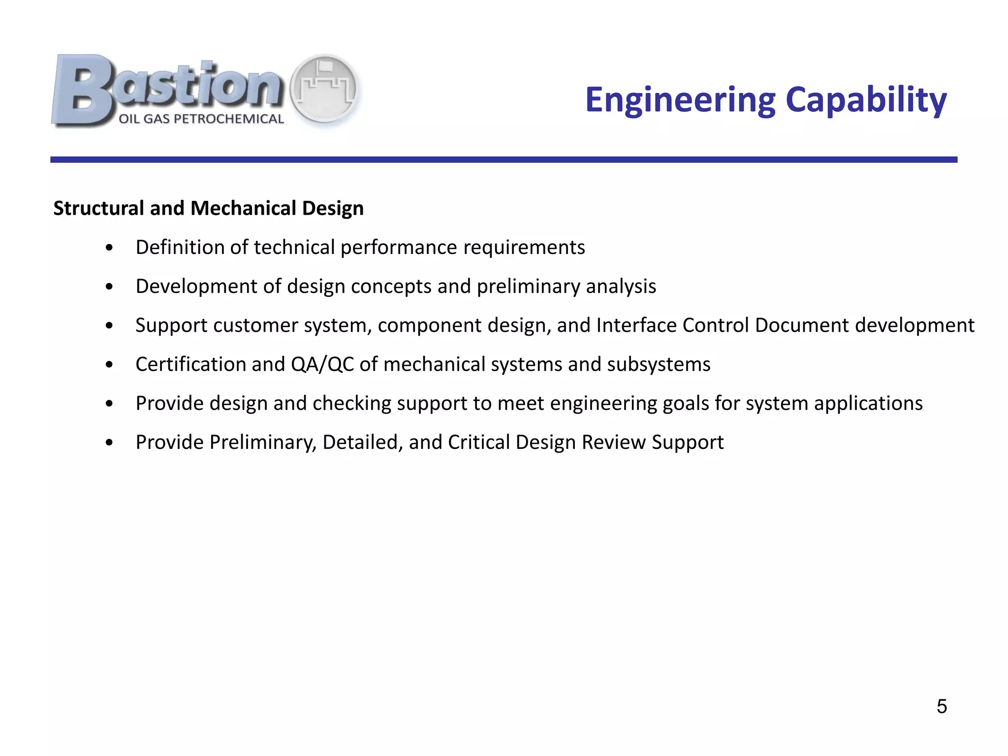 Engineering Capability

Structural and Mechanical Design
     • Definition of technical performance requirements
     • Development of design concepts and preliminary analysis
     • Support customer system, component design, and Interface Control Document development
     • Certification and QA/QC of mechanical systems and subsystems
     • Provide design and checking support to meet engineering goals for system applications
     • Provide Preliminary, Detailed, and Critical Design Review Support




                                                                                               5
 