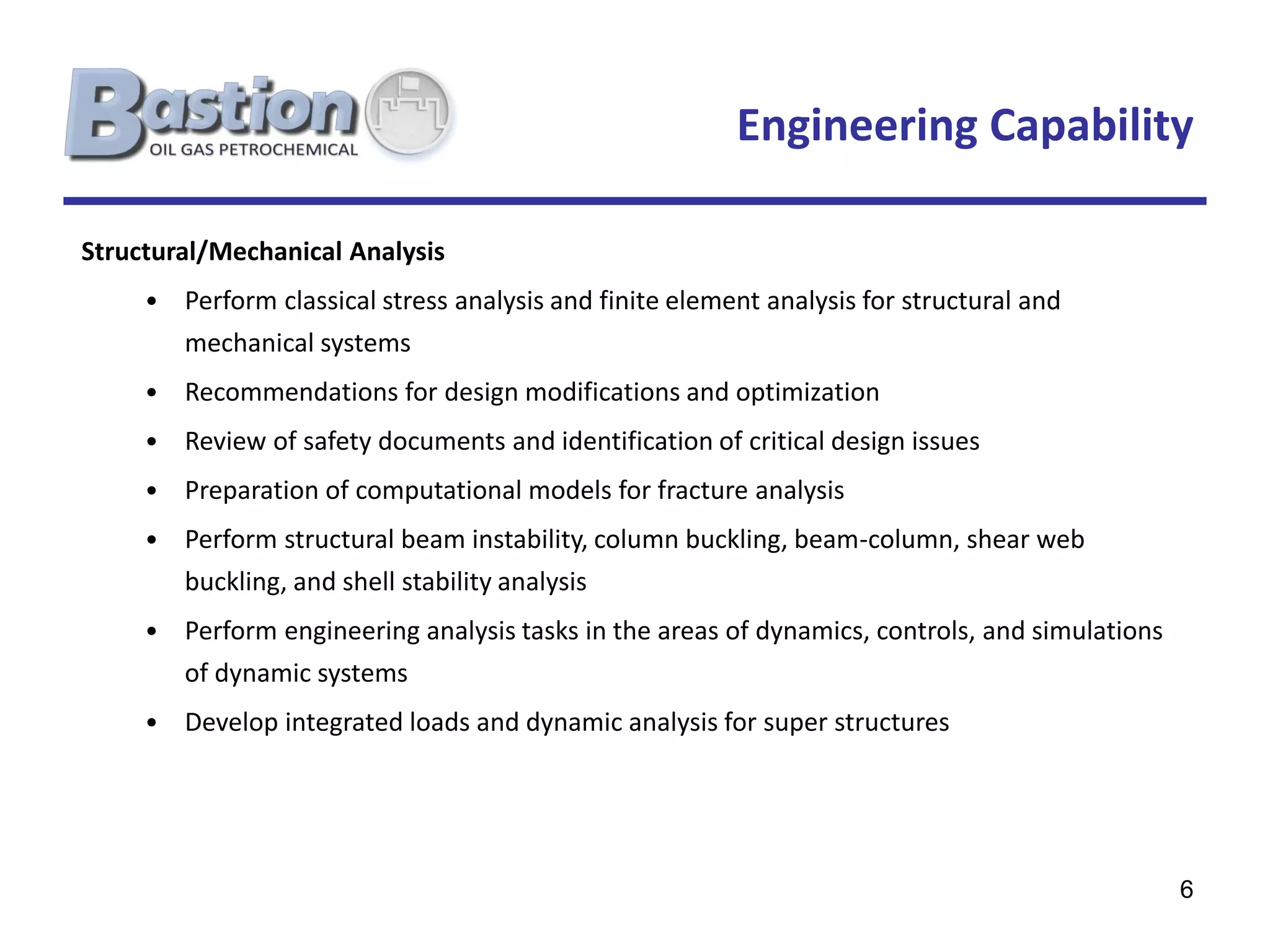 Engineering Capability

Structural/Mechanical Analysis
     • Perform classical stress analysis and finite element analysis for structural and
        mechanical systems
     • Recommendations for design modifications and optimization
     • Review of safety documents and identification of critical design issues
     • Preparation of computational models for fracture analysis
     • Perform structural beam instability, column buckling, beam-column, shear web
        buckling, and shell stability analysis
     • Perform engineering analysis tasks in the areas of dynamics, controls, and simulations
        of dynamic systems
     • Develop integrated loads and dynamic analysis for super structures




                                                                                                6
 